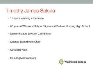 Timothy James Sekula
•  11 years teaching experience
•  6th year at Wildwood School / 5 years at Federal Hocking High School
•  Senior Institute Division Coordinator
•  Science Department Chair
•  Outreach Work
•  tsekula@wildwood.org
 