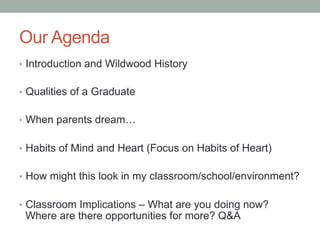 Our Agenda
•  Introduction and Wildwood History
•  Qualities of a Graduate
•  When parents dream…
•  Habits of Mind and Heart (Focus on Habits of Heart)
•  How might this look in my classroom/school/environment?
•  Classroom Implications – What are you doing now?
Where are there opportunities for more? Q&A
 