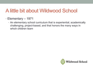A little bit about Wildwood School
•  Elementary – 1971
•  An elementary school curriculum that is experiential, academically
challenging, project-based, and that honors the many ways in
which children learn
 