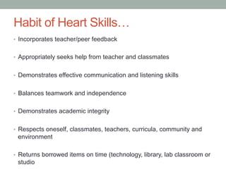 Habit of Heart Skills…
•  Incorporates teacher/peer feedback
•  Appropriately seeks help from teacher and classmates
•  Demonstrates effective communication and listening skills
•  Balances teamwork and independence
•  Demonstrates academic integrity
•  Respects oneself, classmates, teachers, curricula, community and
environment
•  Returns borrowed items on time (technology, library, lab classroom or
studio
 