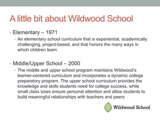 A little bit about Wildwood School
•  Elementary – 1971
•  An elementary school curriculum that is experiential, academically
challenging, project-based, and that honors the many ways in
which children learn
•  Middle/Upper School – 2000
•  The middle and upper school program maintains Wildwood's
learner-centered curriculum and incorporates a dynamic college
preparatory program. The upper school curriculum provides the
knowledge and skills students need for college success, while
small class sizes ensure personal attention and allow students to
build meaningful relationships with teachers and peers
 