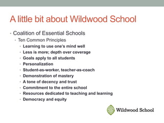 A little bit about Wildwood School
•  Coalition of Essential Schools
•  Ten Common Principles
•  Learning to use one’s mind well
•  Less is more; depth over coverage
•  Goals apply to all students
•  Personalization
•  Student-as-worker, teacher-as-coach
•  Demonstration of mastery
•  A tone of decency and trust
•  Commitment to the entire school
•  Resources dedicated to teaching and learning
•  Democracy and equity
 