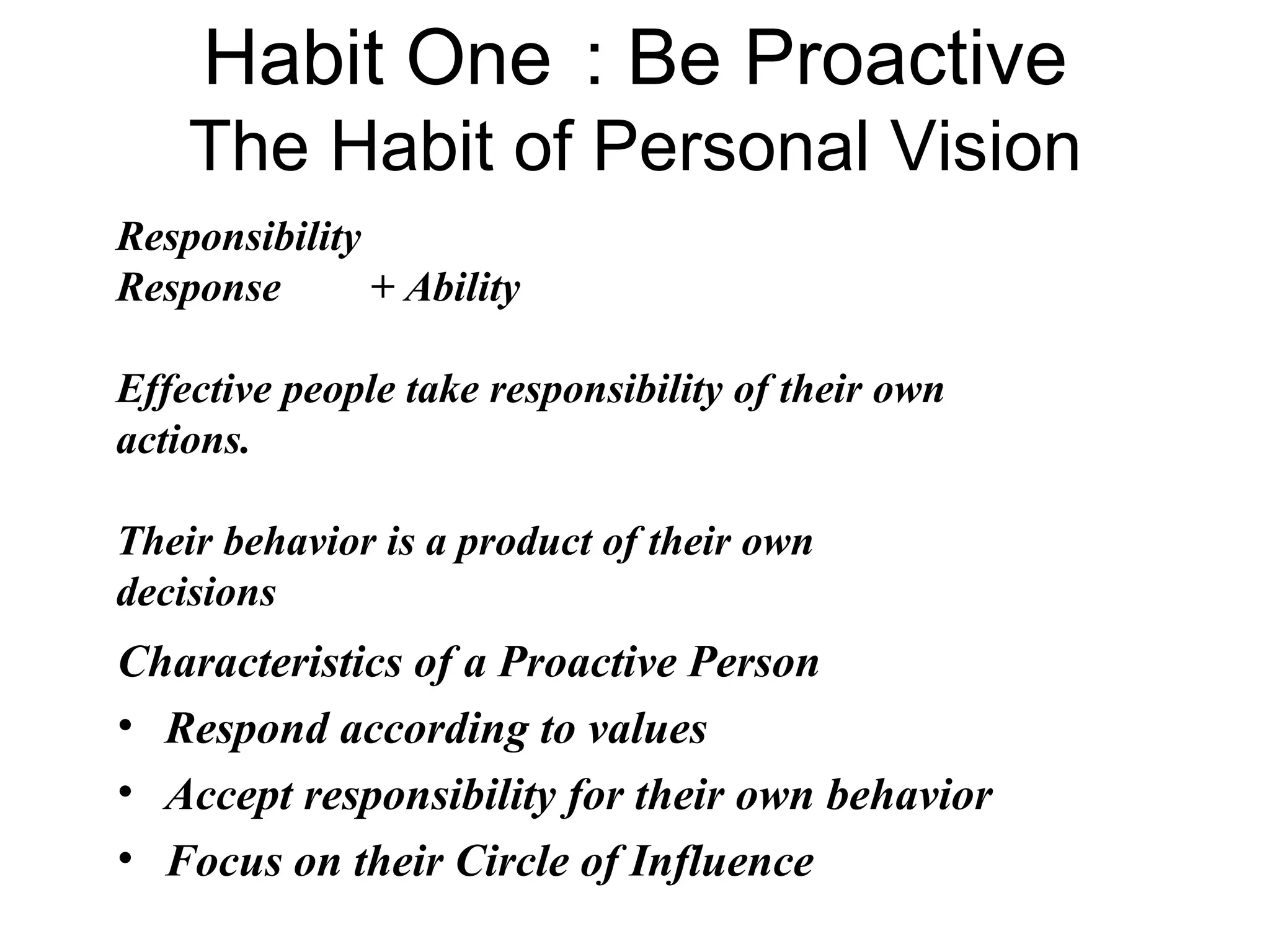 Habit One : Be Proactive
    The Habit of Personal Vision
Responsibility
Response       + Ability

Effective people take responsibility of their own
actions.

Their behavior is a product of their own
decisions
Characteristics of a Proactive Person
• Respond according to values
• Accept responsibility for their own behavior
• Focus on their Circle of Influence
 