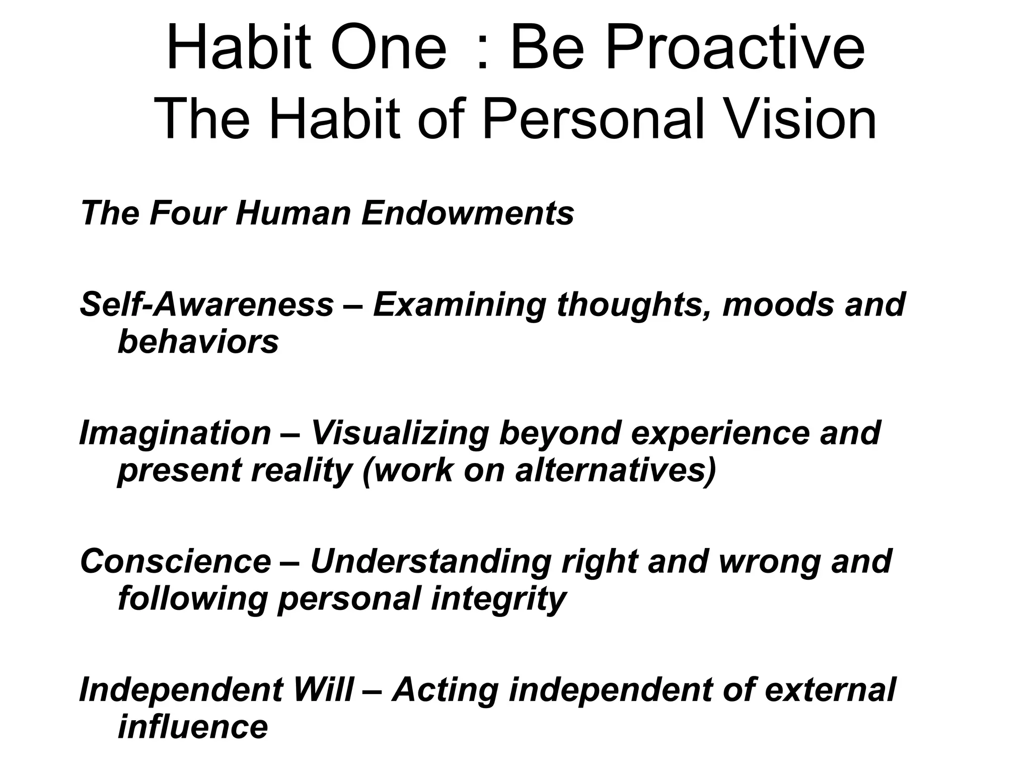 Habit One : Be Proactive
    The Habit of Personal Vision
The Four Human Endowments

Self-Awareness – Examining thoughts, moods and
  behaviors

Imagination – Visualizing beyond experience and
  present reality (work on alternatives)

Conscience – Understanding right and wrong and
  following personal integrity

Independent Will – Acting independent of external
  influence
 