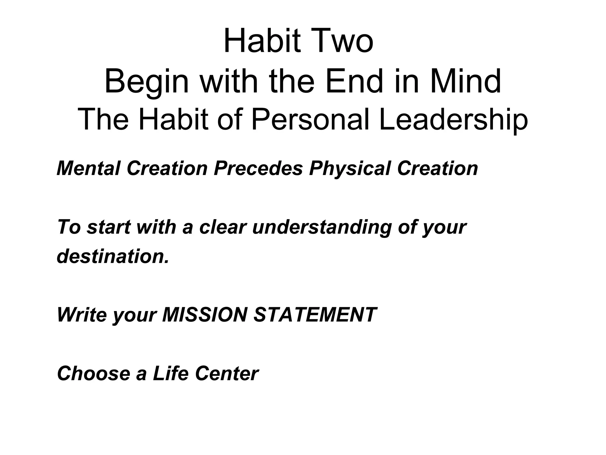 Habit Two
     Begin with the End in Mind
  The Habit of Personal Leadership
Mental Creation Precedes Physical Creation

To start with a clear understanding of your
destination.

Write your MISSION STATEMENT

Choose a Life Center
 