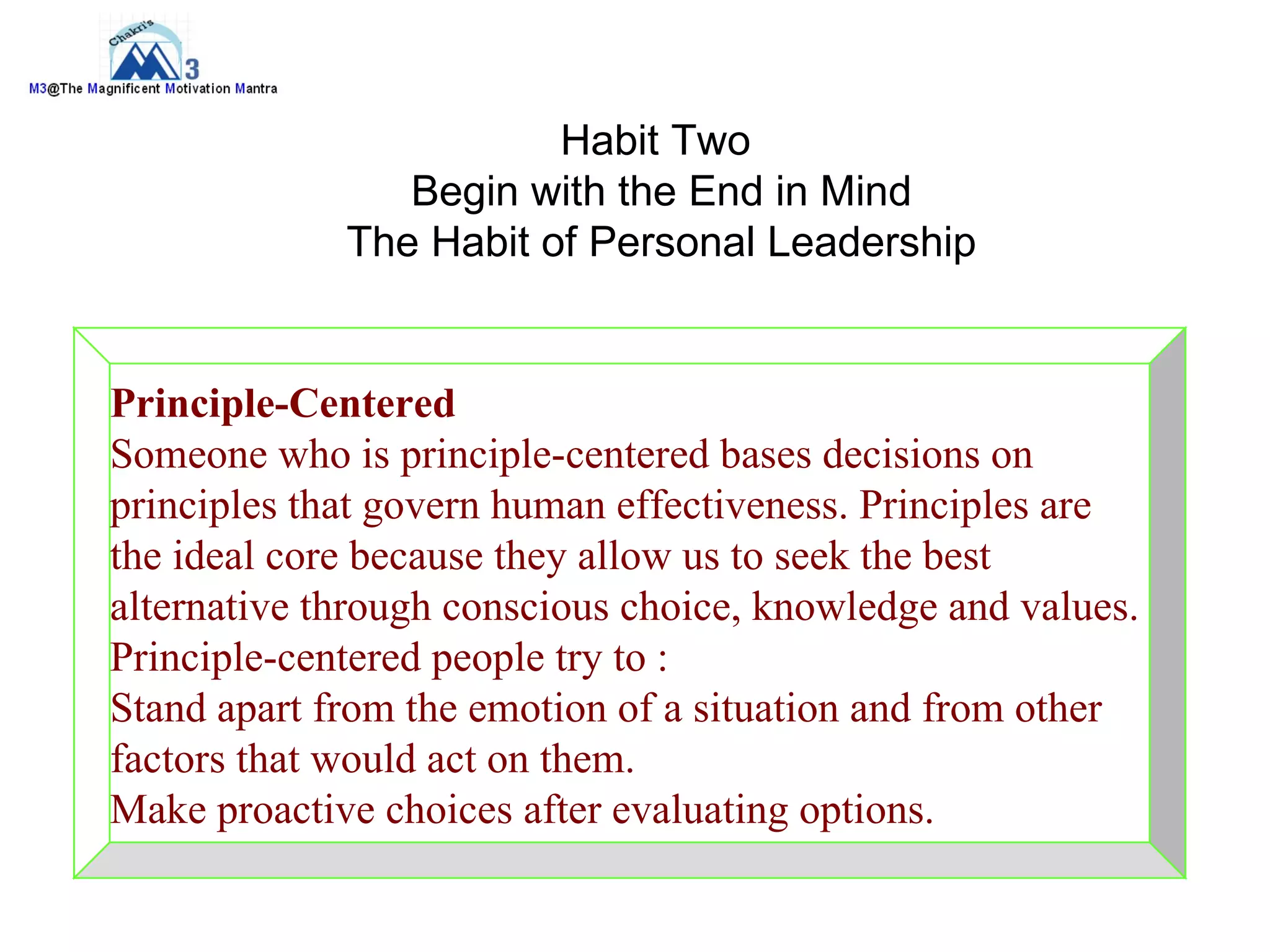 Habit Two
                Begin with the End in Mind
             The Habit of Personal Leadership


Principle-Centered
Someone who is principle-centered bases decisions on
principles that govern human effectiveness. Principles are
the ideal core because they allow us to seek the best
alternative through conscious choice, knowledge and values.
Principle-centered people try to :
Stand apart from the emotion of a situation and from other
factors that would act on them.
Make proactive choices after evaluating options.
 