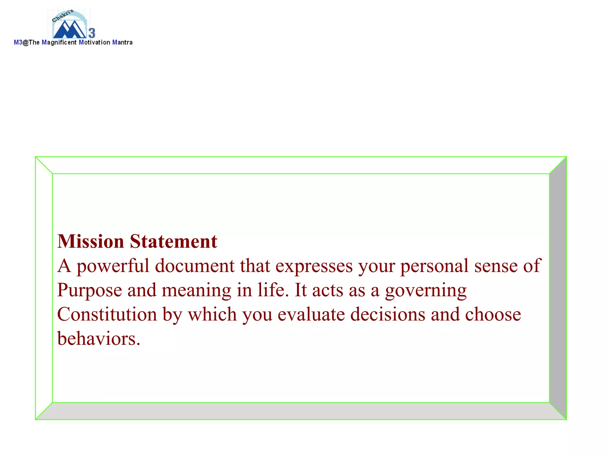Mission Statement
A powerful document that expresses your personal sense of
Purpose and meaning in life. It acts as a governing
Constitution by which you evaluate decisions and choose
behaviors.
 