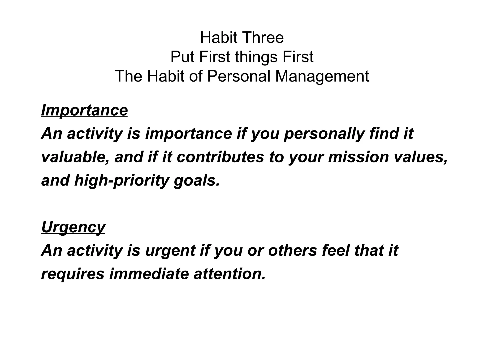 Habit Three
                Put First things First
          The Habit of Personal Management

Importance
An activity is importance if you personally find it
valuable, and if it contributes to your mission values,
and high-priority goals.

Urgency
An activity is urgent if you or others feel that it
requires immediate attention.
 