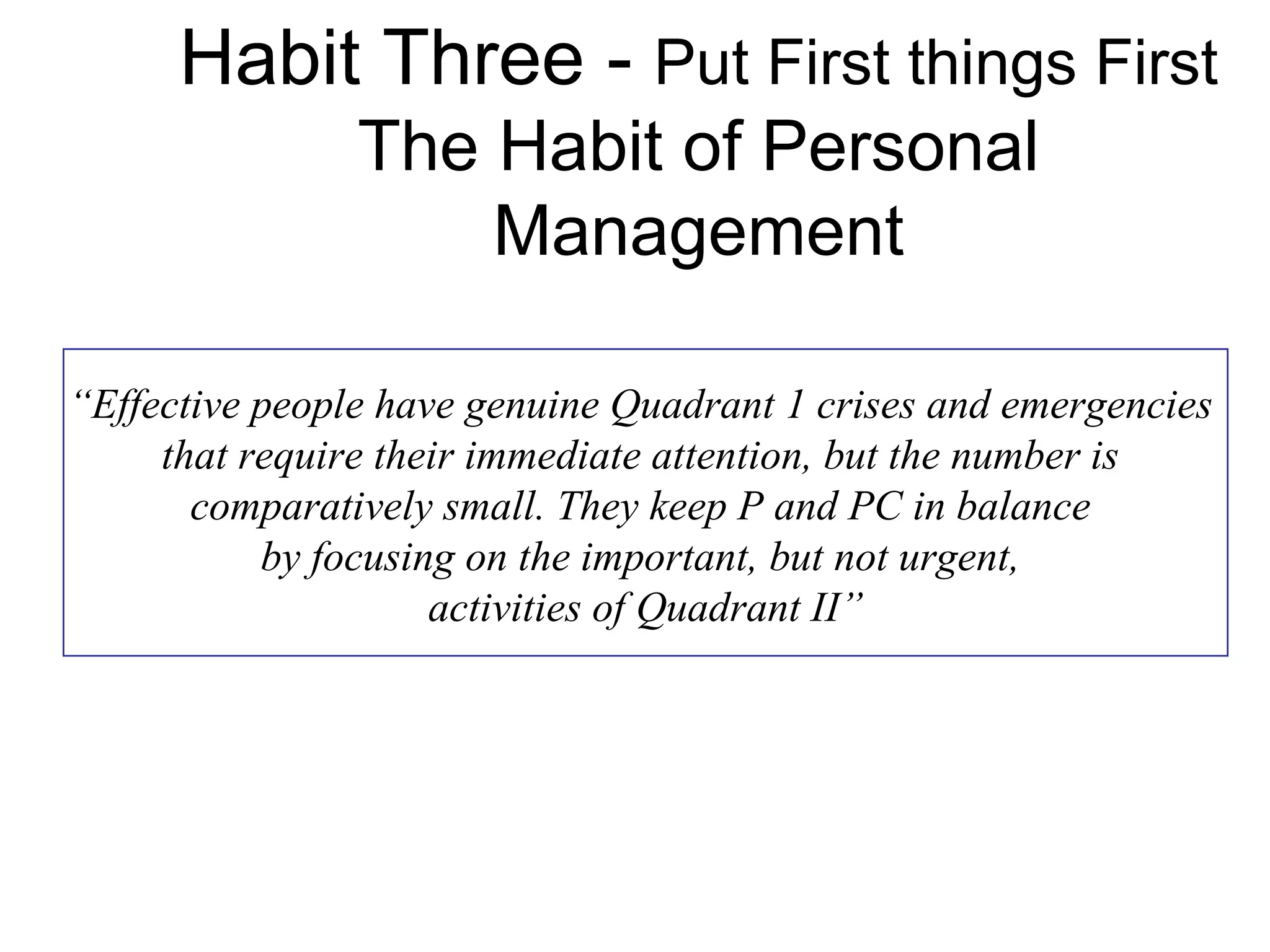 Habit Three - Put First things First
                The Habit of Personal
                    Management

“Effective people have genuine Quadrant 1 crises and emergencies
     that require their immediate attention, but the number is
       comparatively small. They keep P and PC in balance
           by focusing on the important, but not urgent,
                     activities of Quadrant II”
 