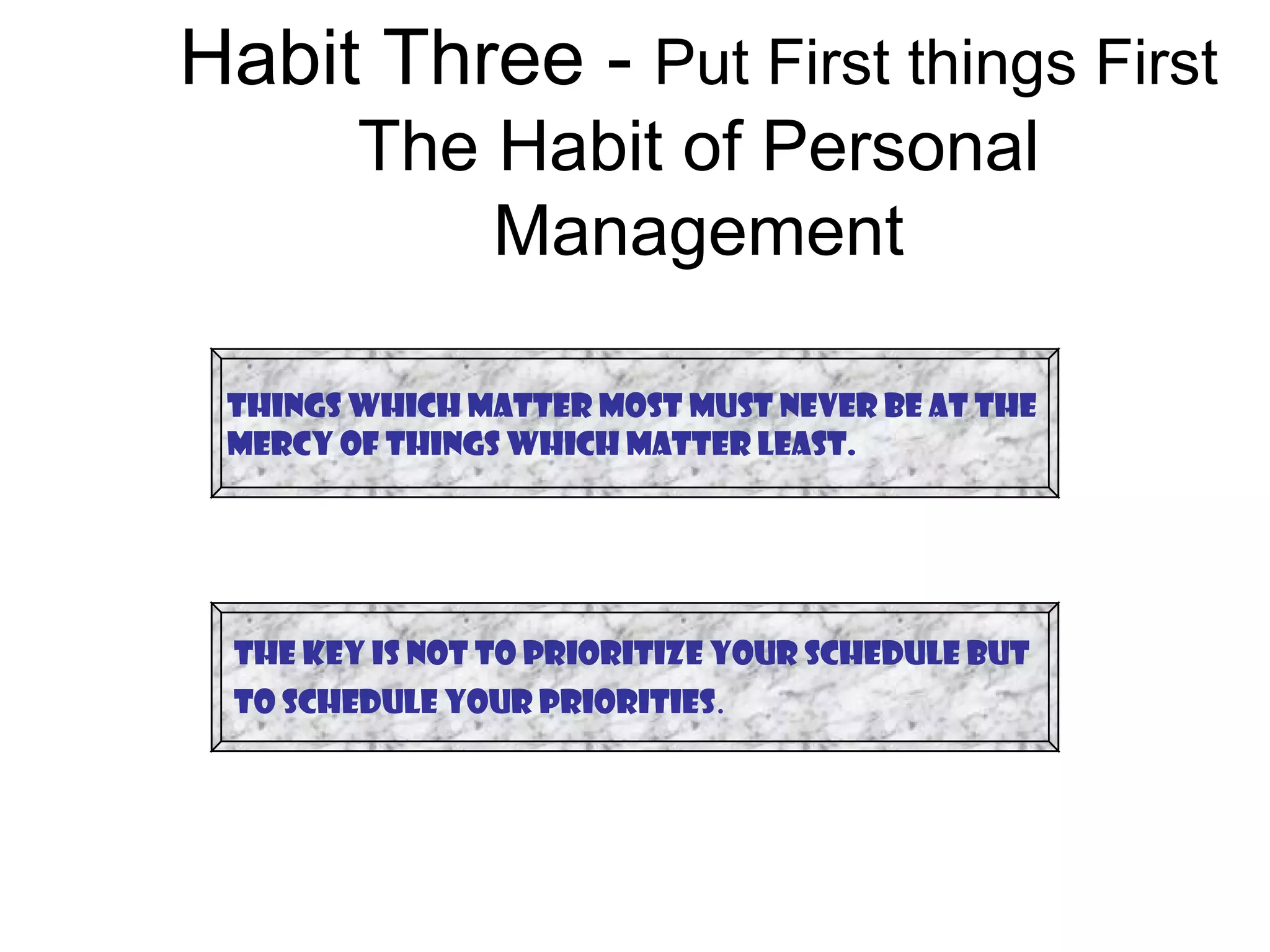 Habit Three - Put First things First
        The Habit of Personal
            Management

 Things which matter most must never be at the
 mercy of things which matter least.




 The Key is not to prioritize your schedule but
 to schedule your priorities.
 