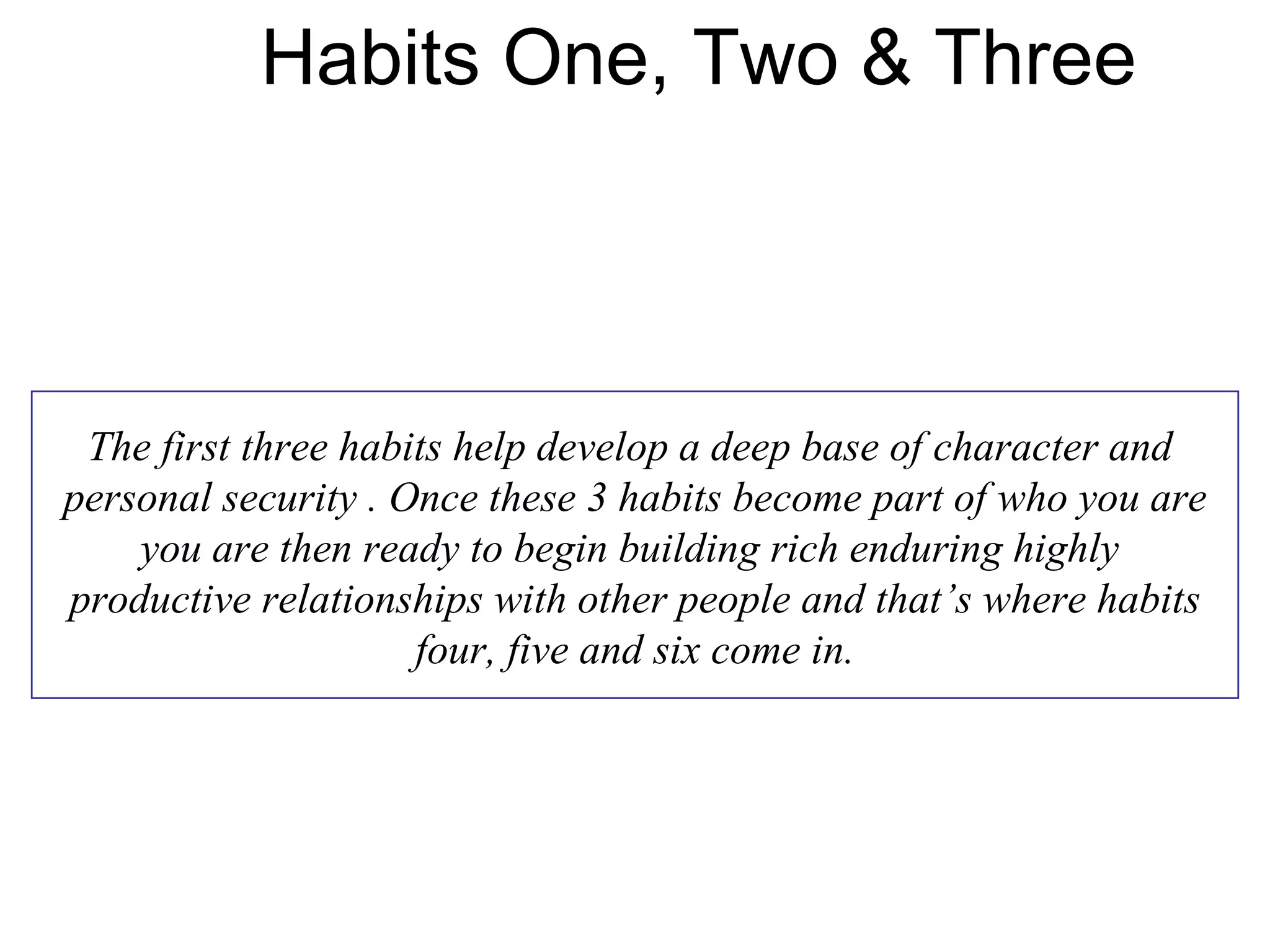 Habits One, Two & Three



 The first three habits help develop a deep base of character and
personal security . Once these 3 habits become part of who you are
    you are then ready to begin building rich enduring highly
productive relationships with other people and that’s where habits
                     four, five and six come in.
 