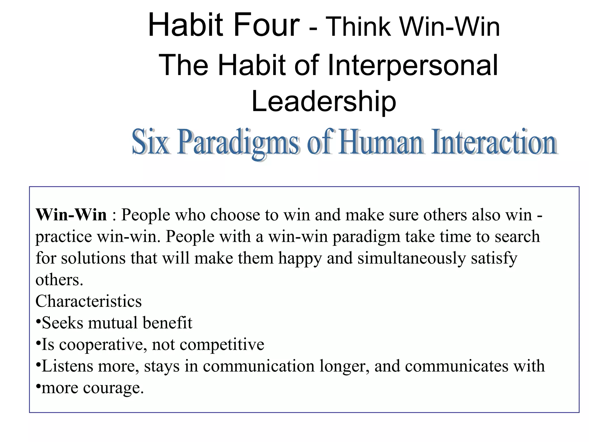 Habit Four - Think Win-Win
                The Habit of Interpersonal
                      Leadership


Win-Win : People who choose to win and make sure others also win -
practice win-win. People with a win-win paradigm take time to search
for solutions that will make them happy and simultaneously satisfy
others.
Characteristics
•Seeks mutual benefit
•Is cooperative, not competitive
•Listens more, stays in communication longer, and communicates with
•more courage.
 