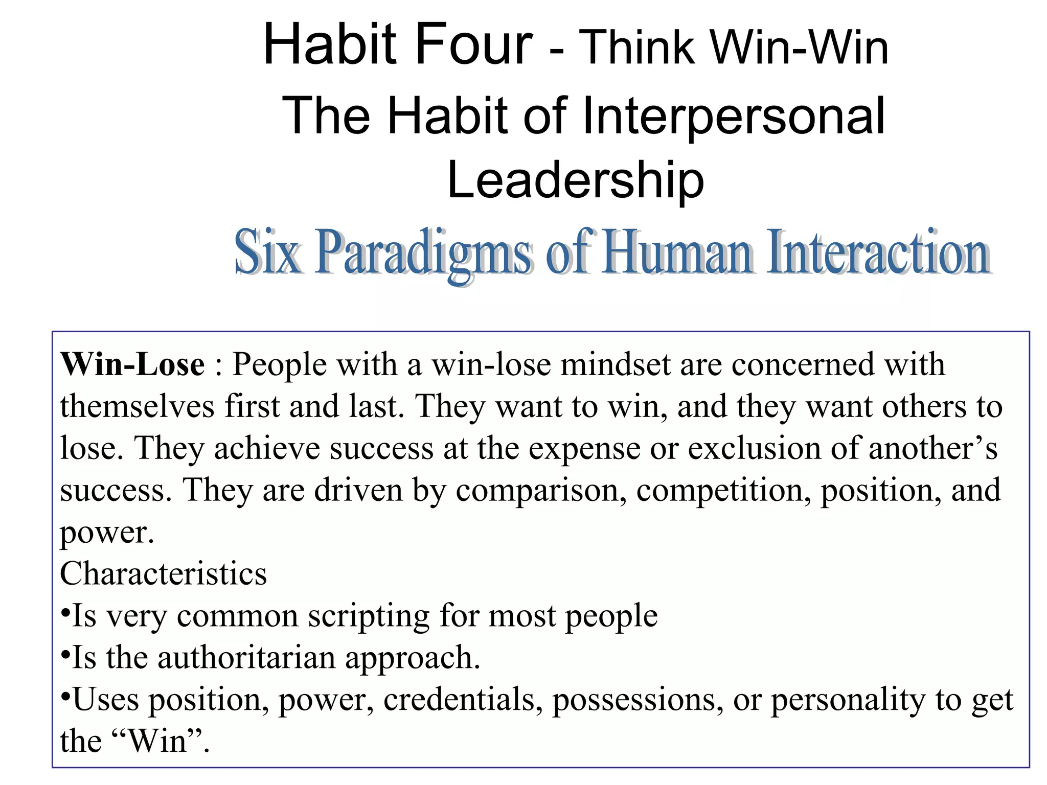 Habit Four - Think Win-Win
                The Habit of Interpersonal
                      Leadership


Win-Lose : People with a win-lose mindset are concerned with
themselves first and last. They want to win, and they want others to
lose. They achieve success at the expense or exclusion of another’s
success. They are driven by comparison, competition, position, and
power.
Characteristics
•Is very common scripting for most people
•Is the authoritarian approach.
•Uses position, power, credentials, possessions, or personality to get
the “Win”.
 