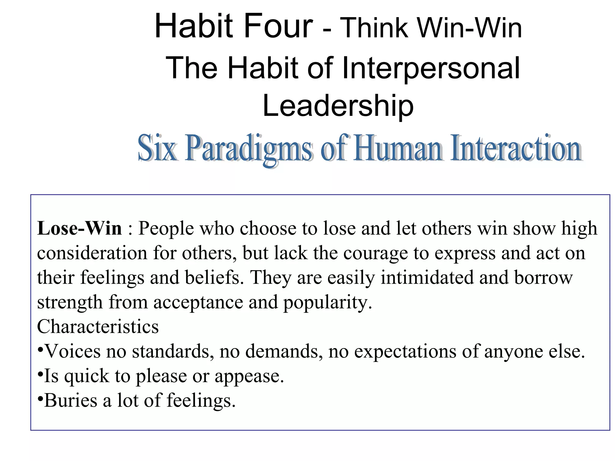 Habit Four - Think Win-Win
               The Habit of Interpersonal
                     Leadership


Lose-Win : People who choose to lose and let others win show high
consideration for others, but lack the courage to express and act on
their feelings and beliefs. They are easily intimidated and borrow
strength from acceptance and popularity.
Characteristics
•Voices no standards, no demands, no expectations of anyone else.
•Is quick to please or appease.
•Buries a lot of feelings.
 