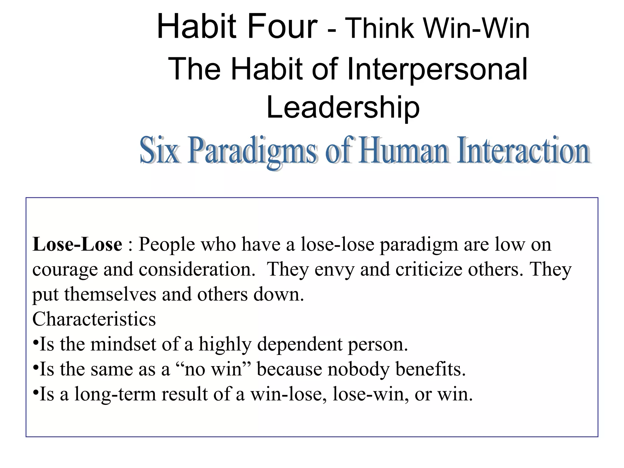 Habit Four - Think Win-Win
               The Habit of Interpersonal
                     Leadership



Lose-Lose : People who have a lose-lose paradigm are low on
courage and consideration. They envy and criticize others. They
put themselves and others down.
Characteristics
•Is the mindset of a highly dependent person.
•Is the same as a “no win” because nobody benefits.
•Is a long-term result of a win-lose, lose-win, or win.
 