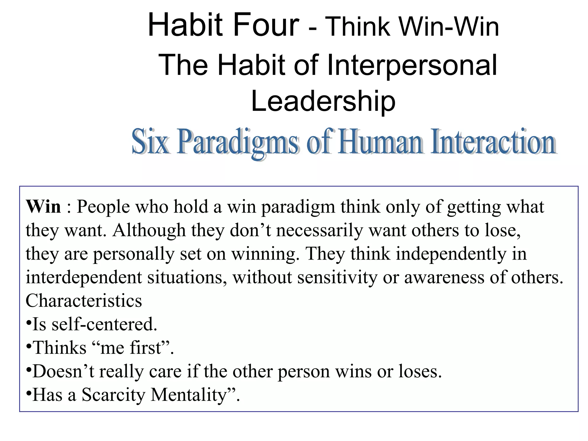 Habit Four - Think Win-Win
                 The Habit of Interpersonal
                       Leadership


Win : People who hold a win paradigm think only of getting what
they want. Although they don’t necessarily want others to lose,
they are personally set on winning. They think independently in
interdependent situations, without sensitivity or awareness of others.
Characteristics
•Is self-centered.
•Thinks “me first”.
•Doesn’t really care if the other person wins or loses.
•Has a Scarcity Mentality”.
 