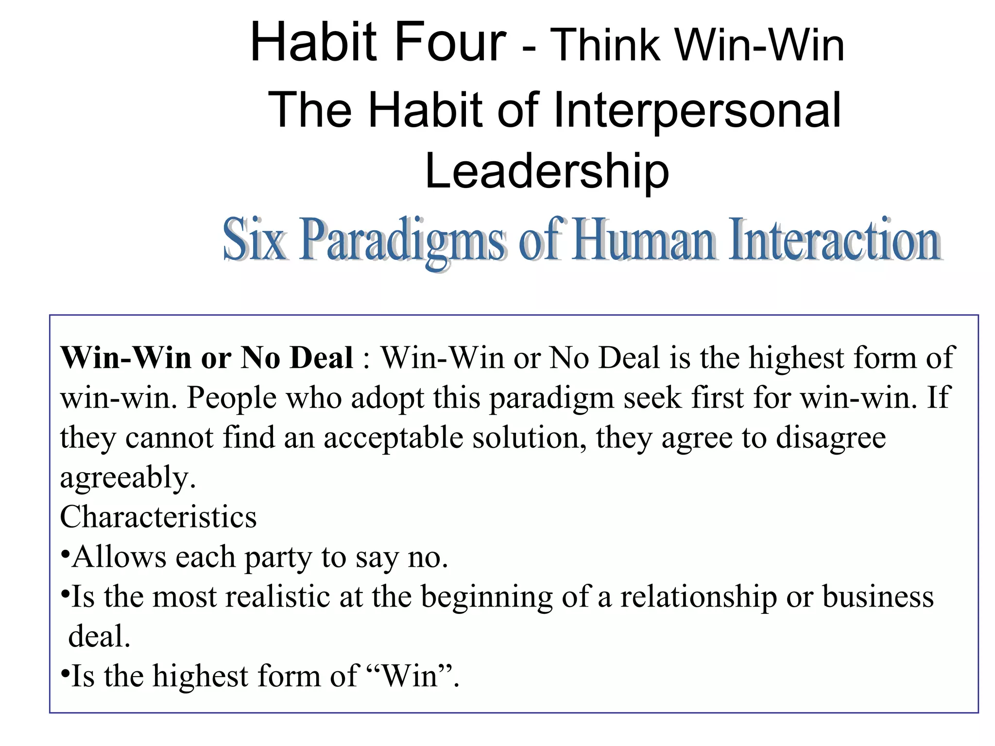 Habit Four - Think Win-Win
                The Habit of Interpersonal
                      Leadership


Win-Win or No Deal : Win-Win or No Deal is the highest form of
win-win. People who adopt this paradigm seek first for win-win. If
they cannot find an acceptable solution, they agree to disagree
agreeably.
Characteristics
•Allows each party to say no.
•Is the most realistic at the beginning of a relationship or business
 deal.
•Is the highest form of “Win”.
 