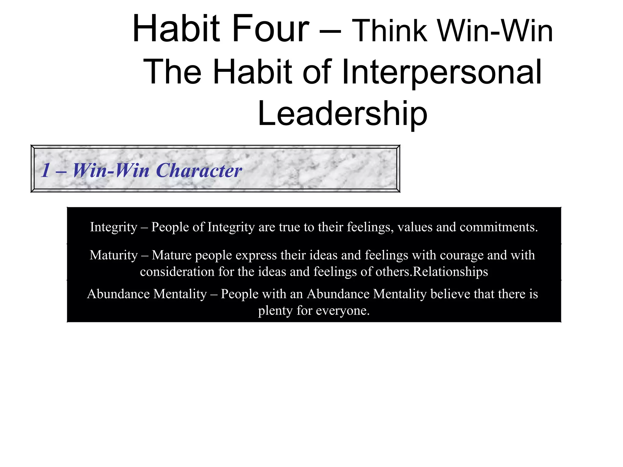 Habit Four – Think Win-Win
              The Habit of Interpersonal
                    Leadership
1 – Win-Win Character

     Integrity – People of Integrity are true to their feelings, values and commitments.

     Maturity – Mature people express their ideas and feelings with courage and with
              consideration for the ideas and feelings of others.Relationships
    Abundance Mentality – People with an Abundance Mentality believe that there is
                                plenty for everyone.
 