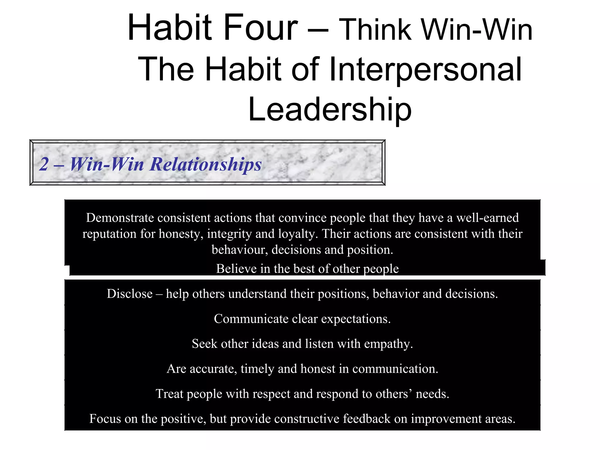 Habit Four – Think Win-Win
              The Habit of Interpersonal
                    Leadership
2 – Win-Win Relationships

     Demonstrate consistent actions that convince people that they have a well-earned
    reputation for honesty, integrity and loyalty. Their actions are consistent with their
                             behaviour, decisions and position.
                              Believe in the best of other people
        Disclose – help others understand their positions, behavior and decisions.
                             Communicate clear expectations.
                         Seek other ideas and listen with empathy.
                    Are accurate, timely and honest in communication.
                  Treat people with respect and respond to others’ needs.
     Focus on the positive, but provide constructive feedback on improvement areas.
 