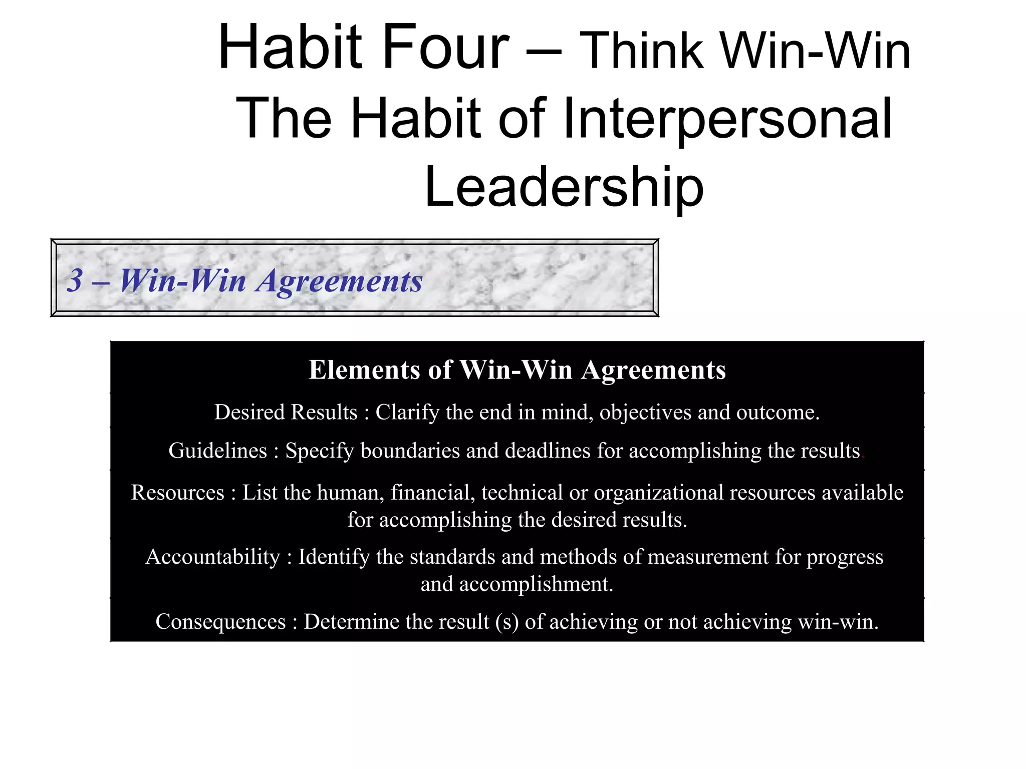 Habit Four – Think Win-Win
              The Habit of Interpersonal
                    Leadership
3 – Win-Win Agreements

                      Elements of Win-Win Agreements
            Desired Results : Clarify the end in mind, objectives and outcome.
       Guidelines : Specify boundaries and deadlines for accomplishing the results.
   Resources : List the human, financial, technical or organizational resources available
                          for accomplishing the desired results.
    Accountability : Identify the standards and methods of measurement for progress
                                   and accomplishment.
     Consequences : Determine the result (s) of achieving or not achieving win-win.
 