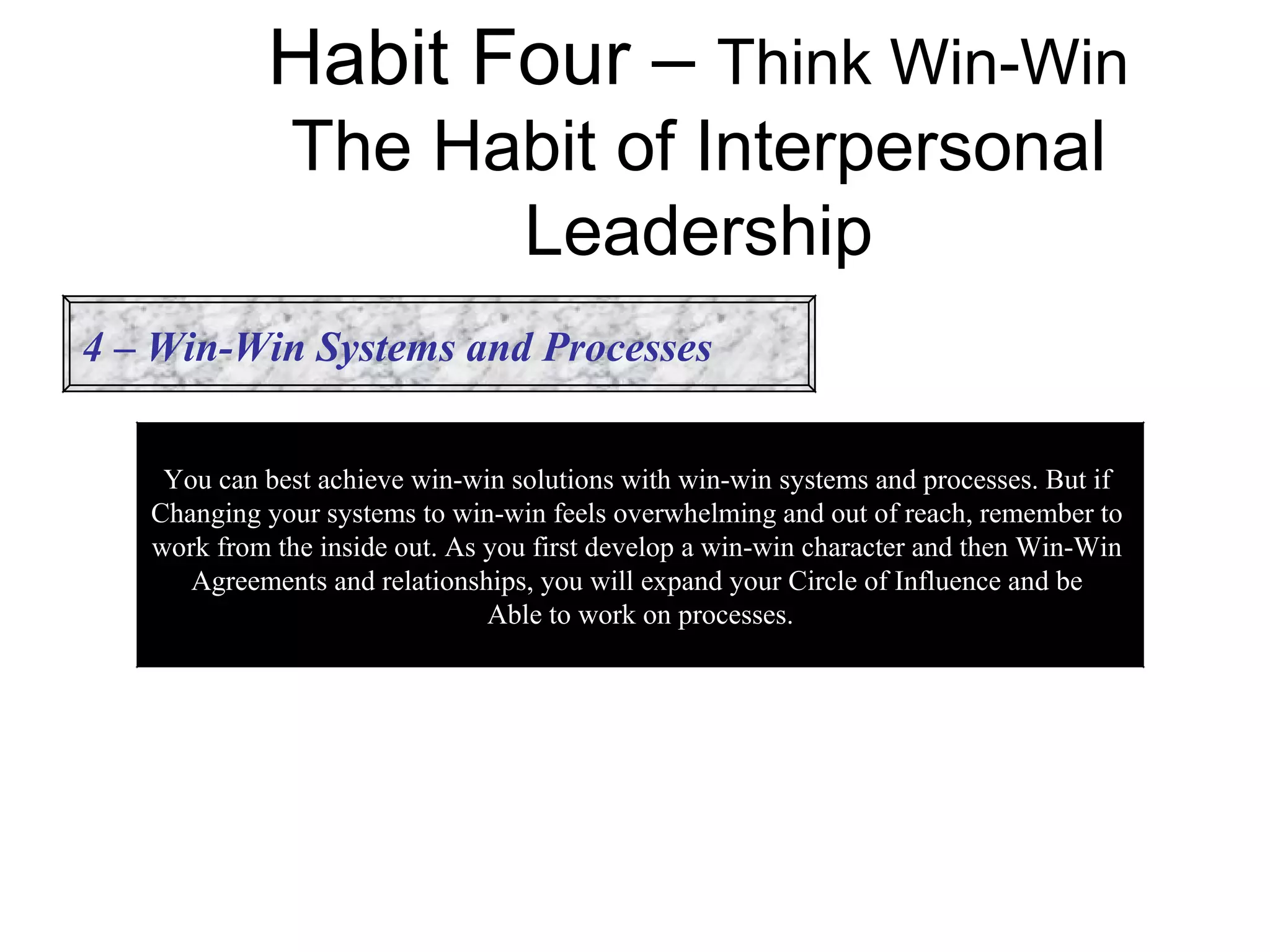 Habit Four – Think Win-Win
              The Habit of Interpersonal
                    Leadership
4 – Win-Win Systems and Processes


    You can best achieve win-win solutions with win-win systems and processes. But if
   Changing your systems to win-win feels overwhelming and out of reach, remember to
   work from the inside out. As you first develop a win-win character and then Win-Win
      Agreements and relationships, you will expand your Circle of Influence and be
                                Able to work on processes.
 