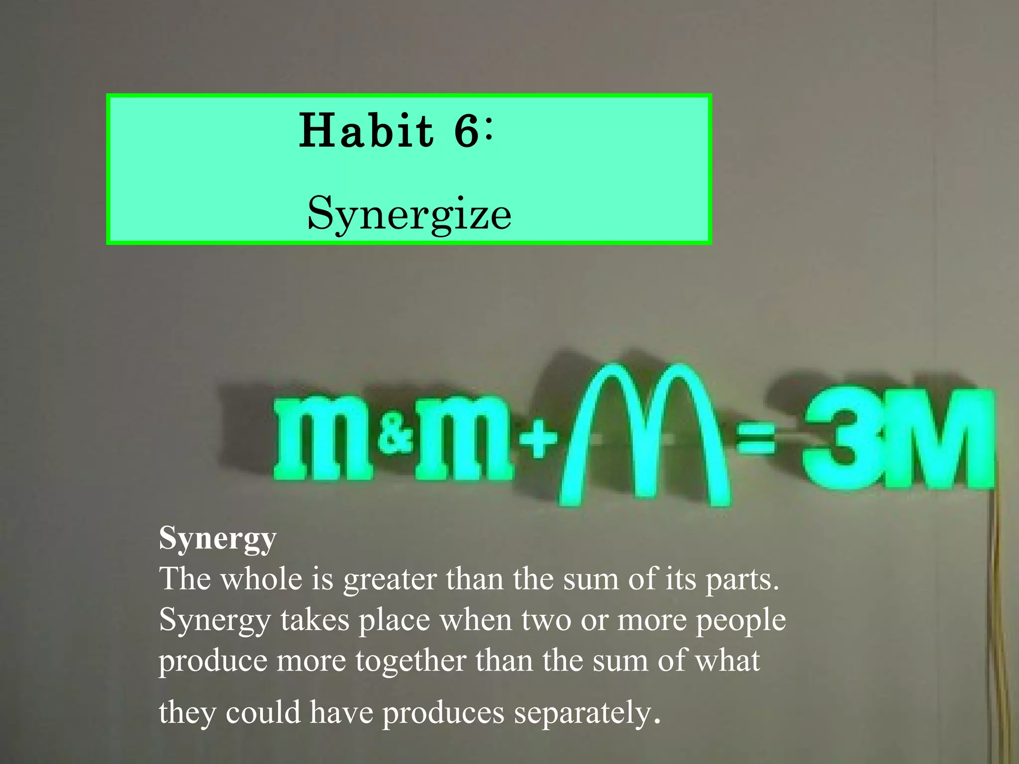 Habit 6:
           Synergize




Synergy
The whole is greater than the sum of its parts.
Synergy takes place when two or more people
produce more together than the sum of what
they could have produces separately.
 
