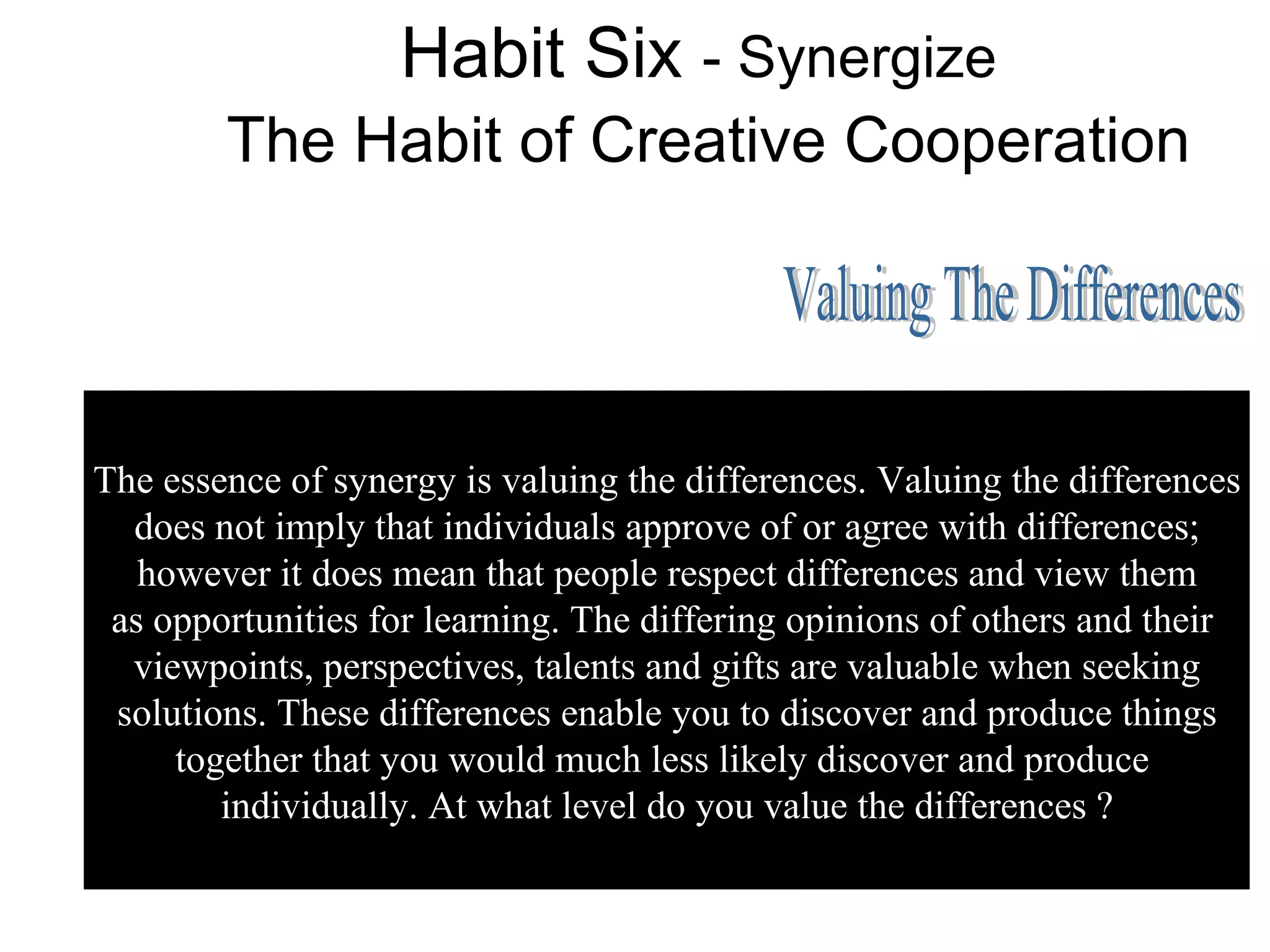 Habit Six - Synergize
        The Habit of Creative Cooperation




The essence of synergy is valuing the differences. Valuing the differences
  does not imply that individuals approve of or agree with differences;
   however it does mean that people respect differences and view them
 as opportunities for learning. The differing opinions of others and their
  viewpoints, perspectives, talents and gifts are valuable when seeking
 solutions. These differences enable you to discover and produce things
     together that you would much less likely discover and produce
        individually. At what level do you value the differences ?
 