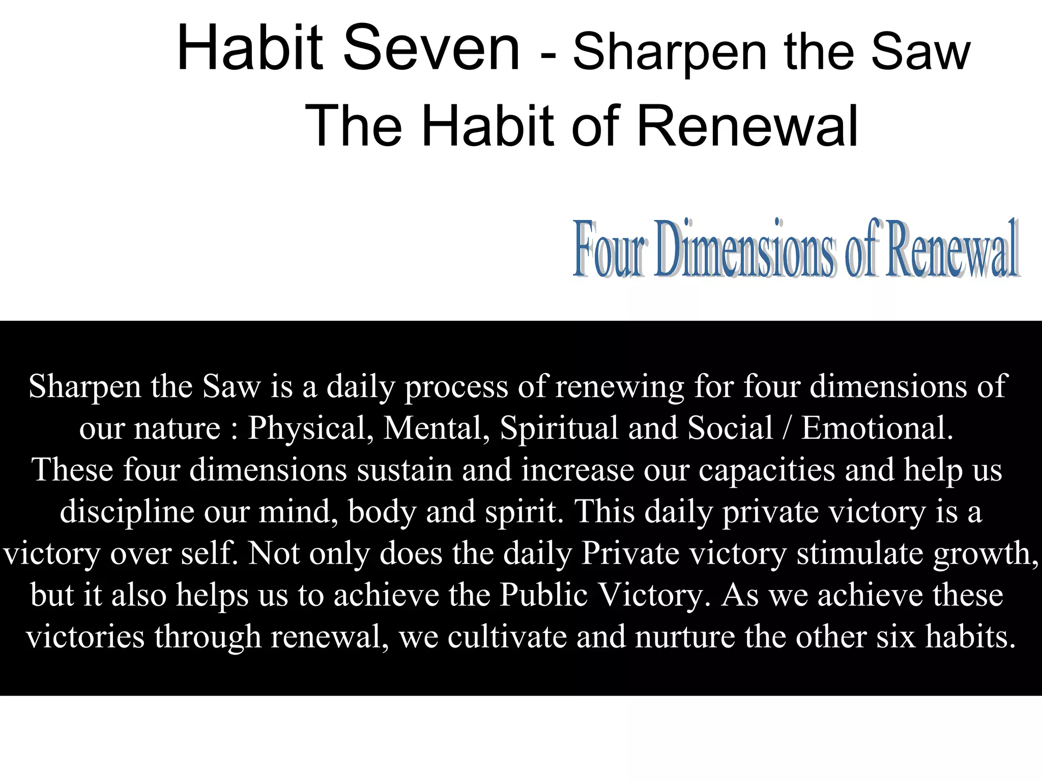 Habit Seven - Sharpen the Saw
                      The Habit of Renewal



  Sharpen the Saw is a daily process of renewing for four dimensions of
      our nature : Physical, Mental, Spiritual and Social / Emotional.
  These four dimensions sustain and increase our capacities and help us
    discipline our mind, body and spirit. This daily private victory is a
victory over self. Not only does the daily Private victory stimulate growth,
  but it also helps us to achieve the Public Victory. As we achieve these
  victories through renewal, we cultivate and nurture the other six habits.
 