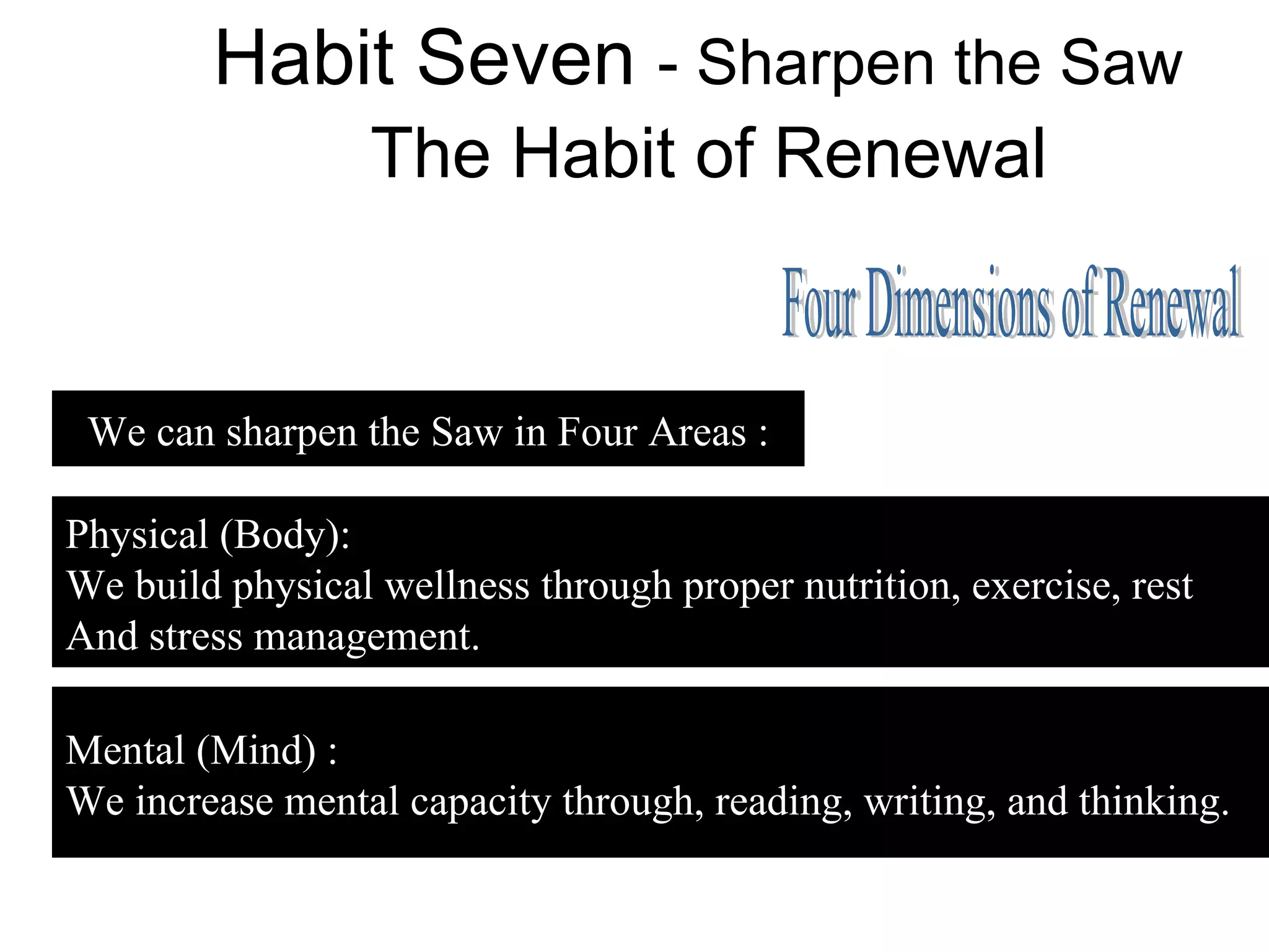 Habit Seven - Sharpen the Saw
                  The Habit of Renewal


 We can sharpen the Saw in Four Areas :

Physical (Body):
We build physical wellness through proper nutrition, exercise, rest
And stress management.

Mental (Mind) :
We increase mental capacity through, reading, writing, and thinking.
 