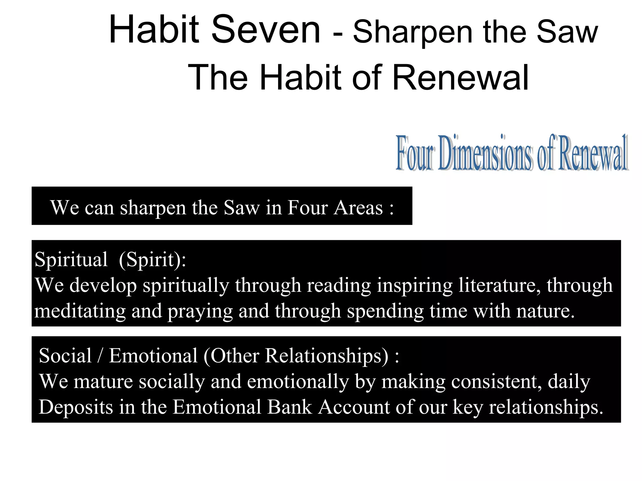 Habit Seven - Sharpen the Saw
                 The Habit of Renewal


 We can sharpen the Saw in Four Areas :

Spiritual (Spirit):
We develop spiritually through reading inspiring literature, through
meditating and praying and through spending time with nature.

Social / Emotional (Other Relationships) :
We mature socially and emotionally by making consistent, daily
Deposits in the Emotional Bank Account of our key relationships.
 