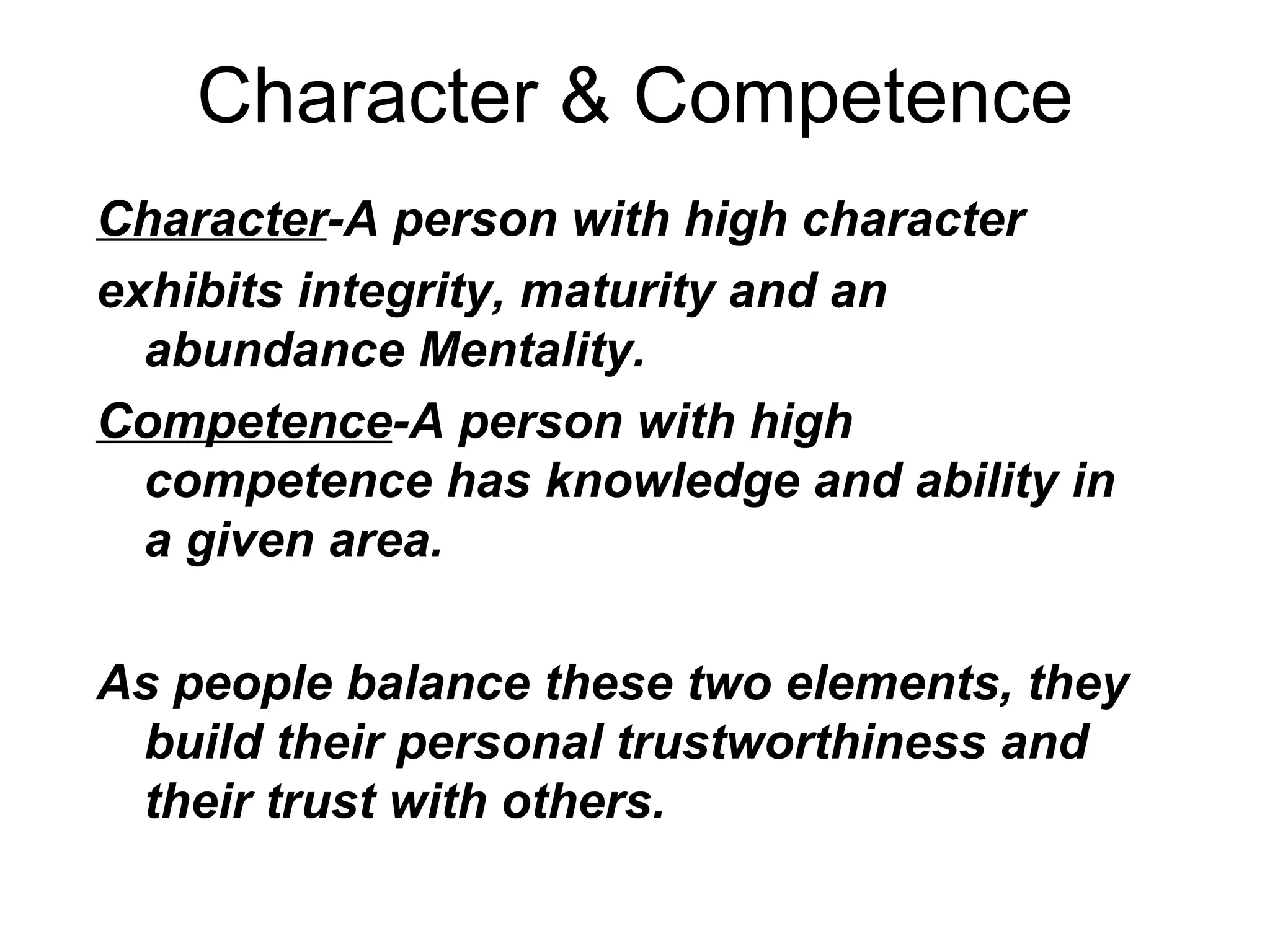 Character & Competence
Character-A person with high character
exhibits integrity, maturity and an
  abundance Mentality.
Competence-A person with high
  competence has knowledge and ability in
  a given area.

As people balance these two elements, they
 build their personal trustworthiness and
 their trust with others.
 