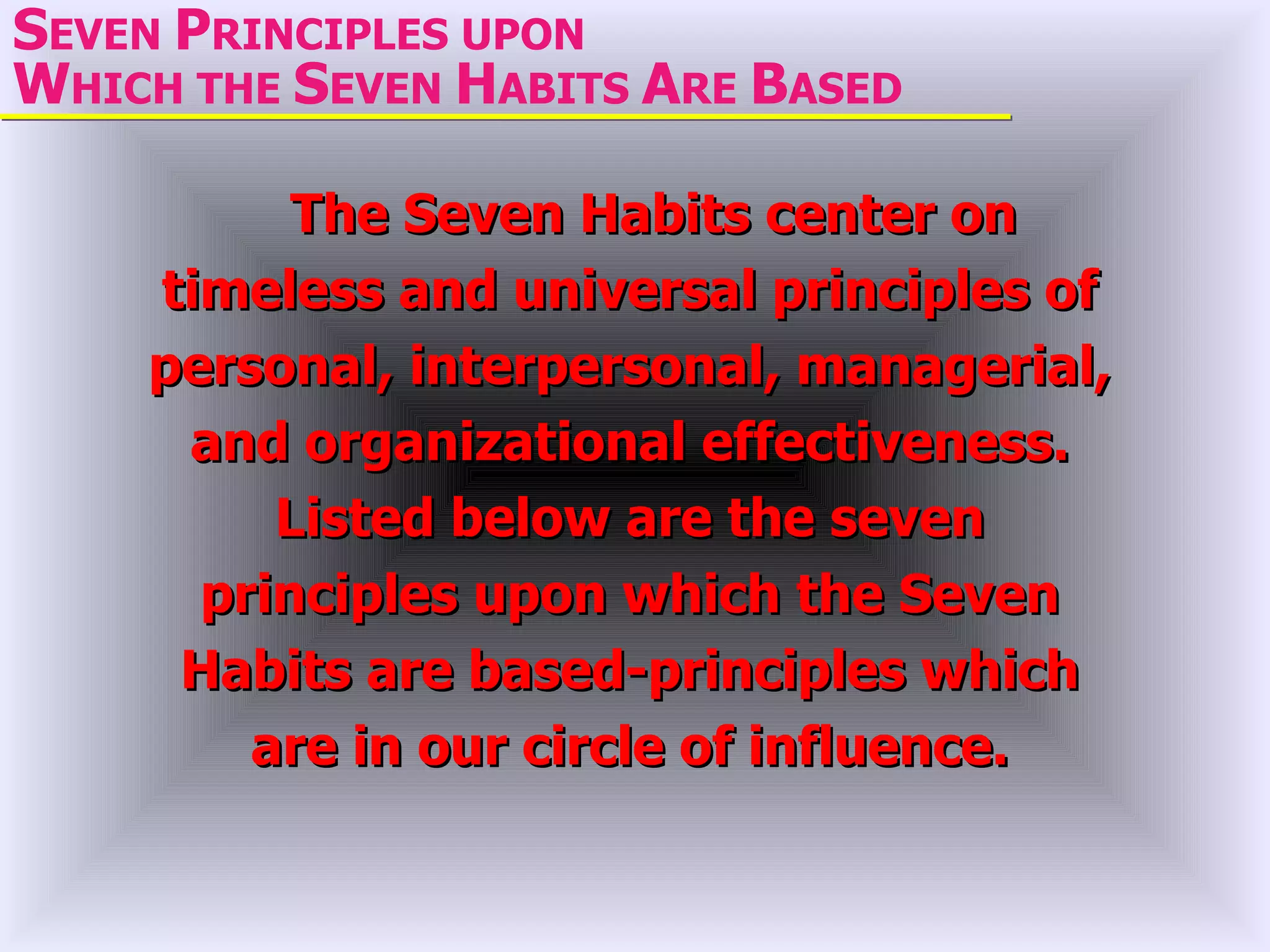 SEVEN PRINCIPLES UPON
WHICH THE SEVEN HABITS ARE BASED

          The Seven Habits center on
    timeless and universal principles of
    personal, interpersonal, managerial,
     and organizational effectiveness.
         Listed below are the seven
      principles upon which the Seven
     Habits are based-principles which
        are in our circle of influence.
 