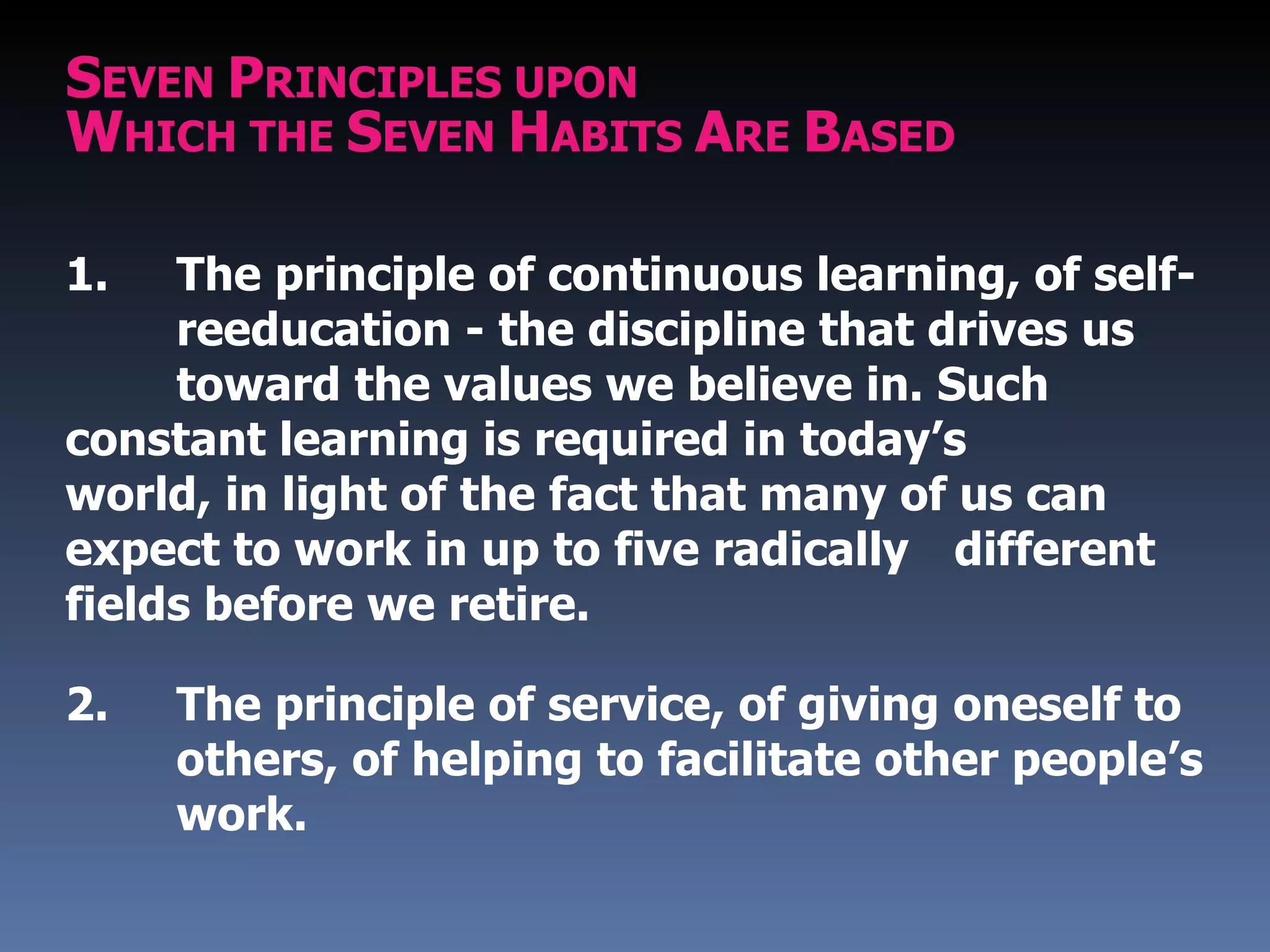 SEVEN PRINCIPLES UPON
WHICH THE SEVEN HABITS ARE BASED

1.   The principle of continuous learning, of self-
     reeducation - the discipline that drives us
     toward the values we believe in. Such
constant learning is required in today’s
world, in light of the fact that many of us can
expect to work in up to five radically different
fields before we retire.

2.   The principle of service, of giving oneself to
     others, of helping to facilitate other people’s
     work.
 