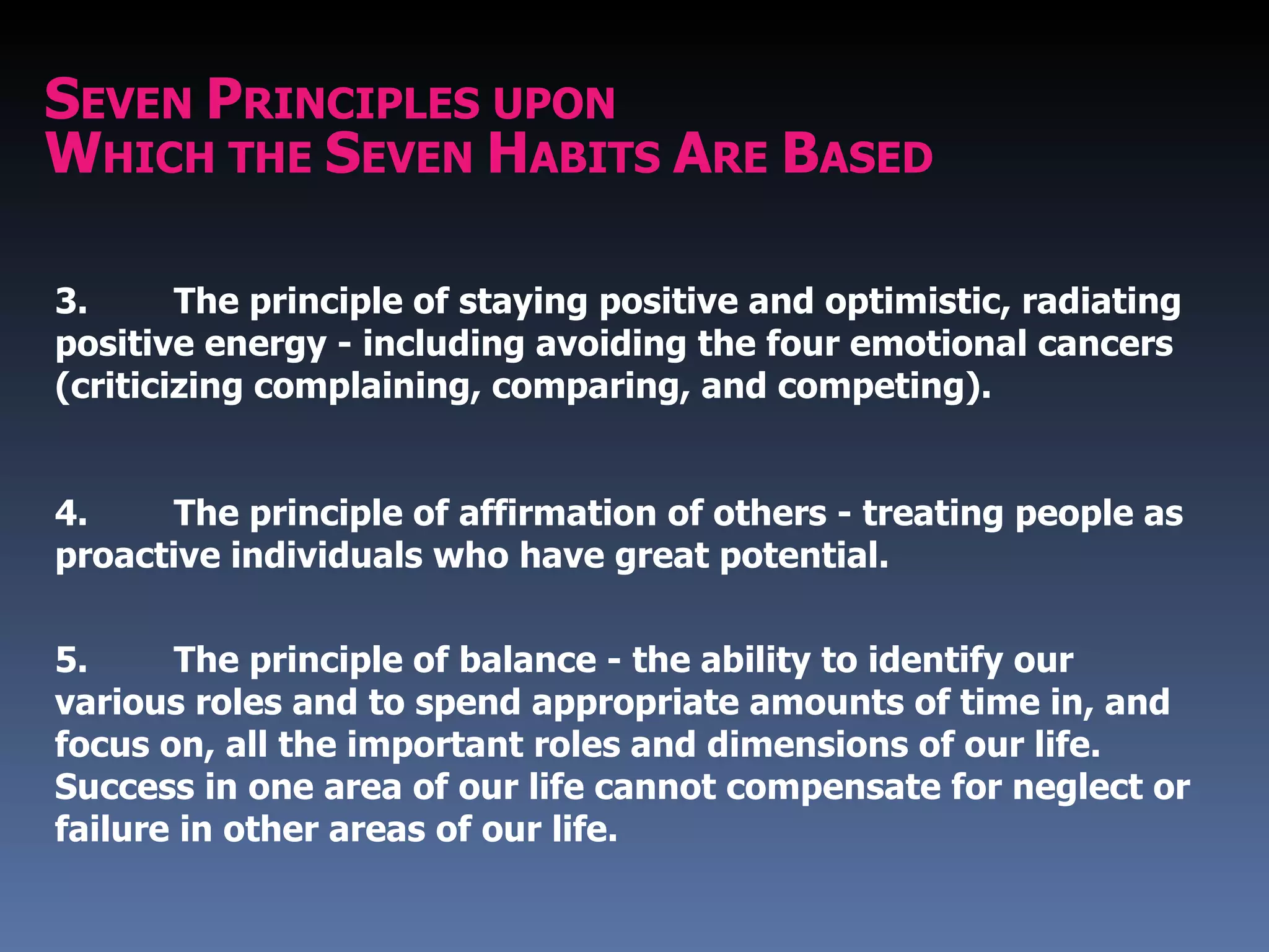 SEVEN PRINCIPLES UPON
WHICH THE SEVEN HABITS ARE BASED

3.      The principle of staying positive and optimistic, radiating
positive energy - including avoiding the four emotional cancers
(criticizing complaining, comparing, and competing).


4.     The principle of affirmation of others - treating people as
proactive individuals who have great potential.

5.     The principle of balance - the ability to identify our
various roles and to spend appropriate amounts of time in, and
focus on, all the important roles and dimensions of our life.
Success in one area of our life cannot compensate for neglect or
failure in other areas of our life.
 