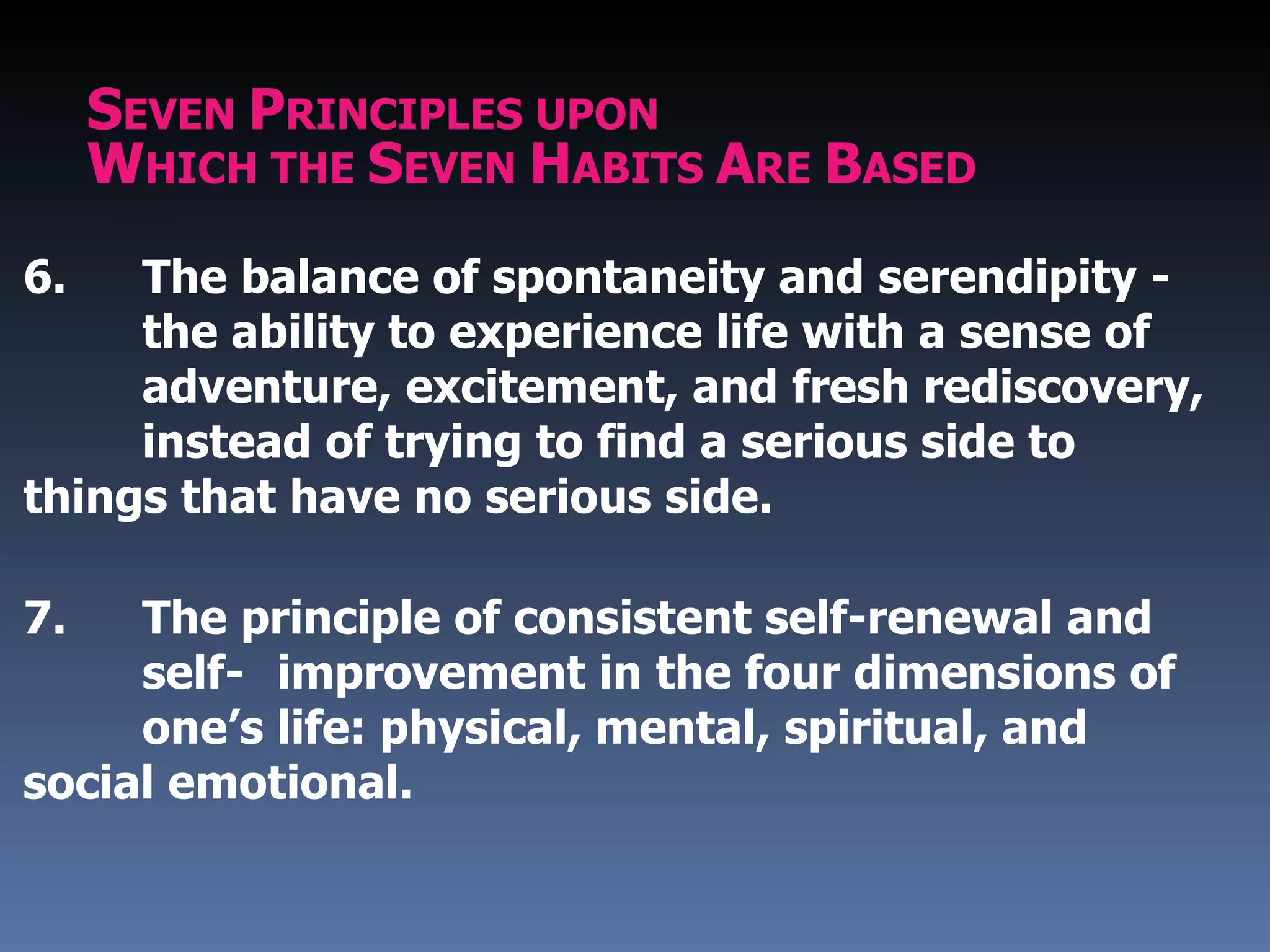 SEVEN PRINCIPLES UPON
     WHICH THE SEVEN HABITS ARE BASED
6.   The balance of spontaneity and serendipity -
     the ability to experience life with a sense of
     adventure, excitement, and fresh rediscovery,
     instead of trying to find a serious side to
things that have no serious side.

7.   The principle of consistent self-renewal and
     self- improvement in the four dimensions of
     one’s life: physical, mental, spiritual, and
social emotional.
 