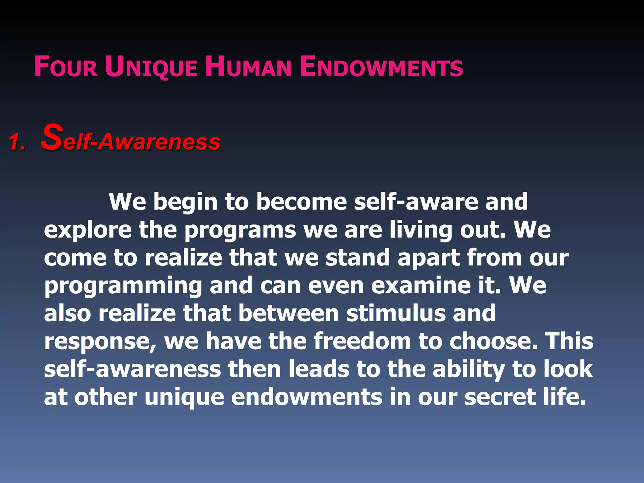FOUR UNIQUE HUMAN ENDOWMENTS

1.   Self-Awareness
           We begin to become self-aware and
     explore the programs we are living out. We
     come to realize that we stand apart from our
     programming and can even examine it. We
     also realize that between stimulus and
     response, we have the freedom to choose. This
     self-awareness then leads to the ability to look
     at other unique endowments in our secret life.
 