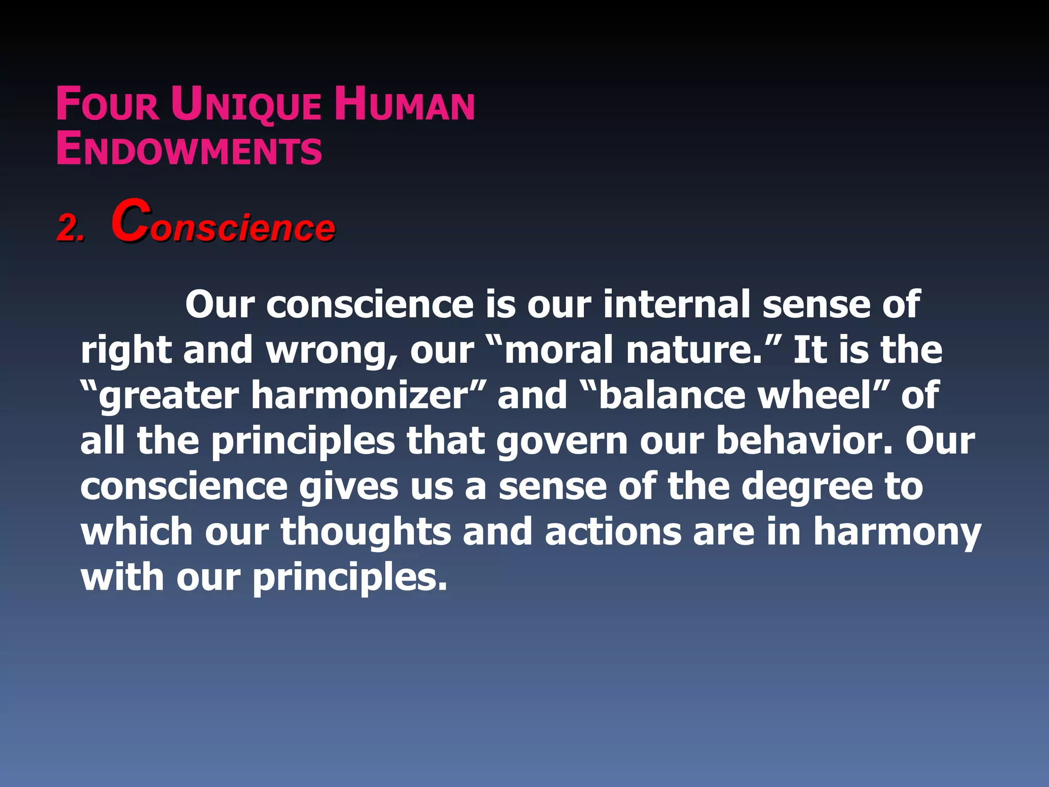 FOUR UNIQUE HUMAN
ENDOWMENTS
2.   Conscience
       Our conscience is our internal sense of
 right and wrong, our “moral nature.” It is the
 “greater harmonizer” and “balance wheel” of
 all the principles that govern our behavior. Our
 conscience gives us a sense of the degree to
 which our thoughts and actions are in harmony
 with our principles.
 