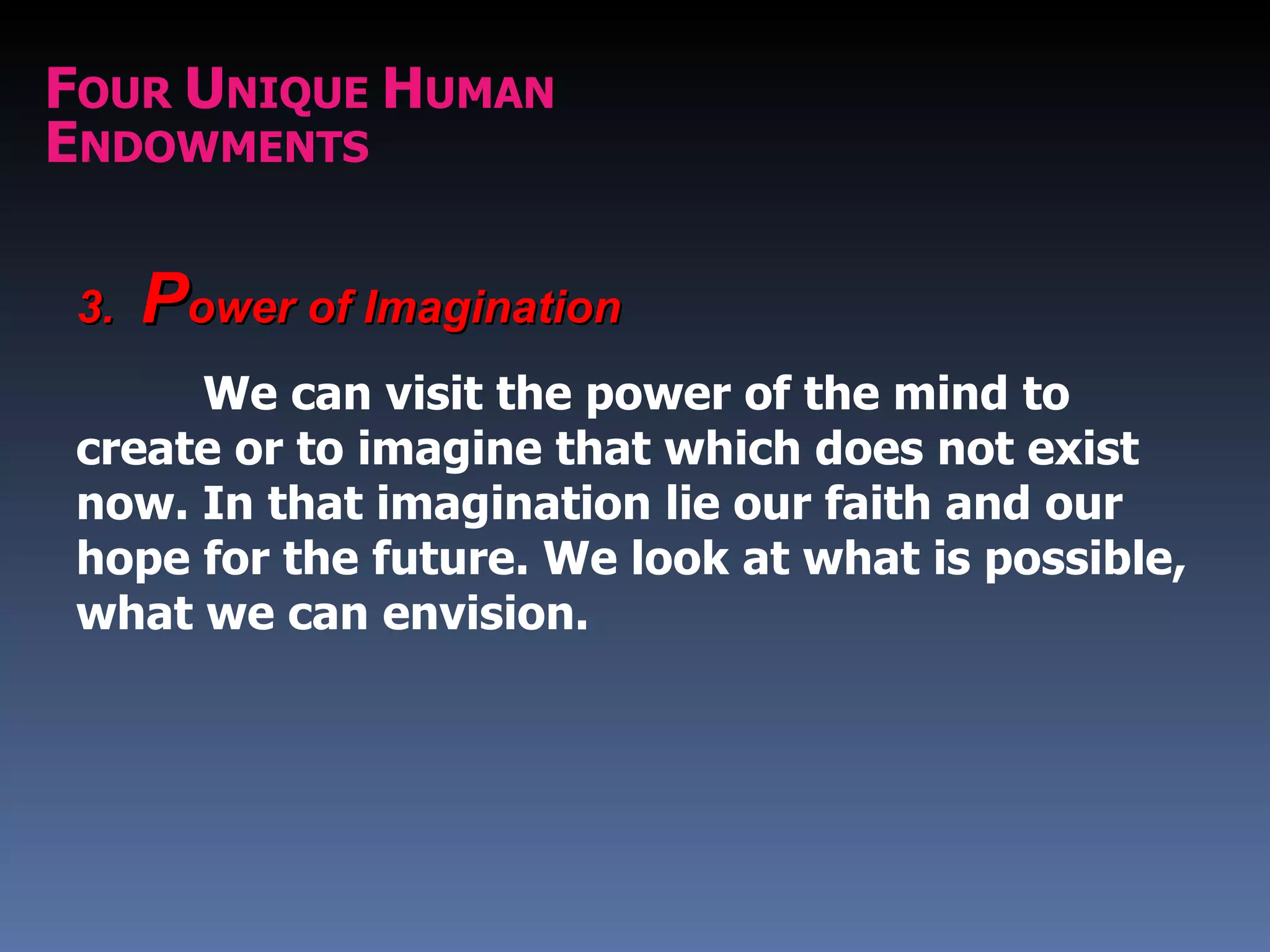 FOUR UNIQUE HUMAN
ENDOWMENTS

 3.   Power of Imagination
      We can visit the power of the mind to
 create or to imagine that which does not exist
 now. In that imagination lie our faith and our
 hope for the future. We look at what is possible,
 what we can envision.
 