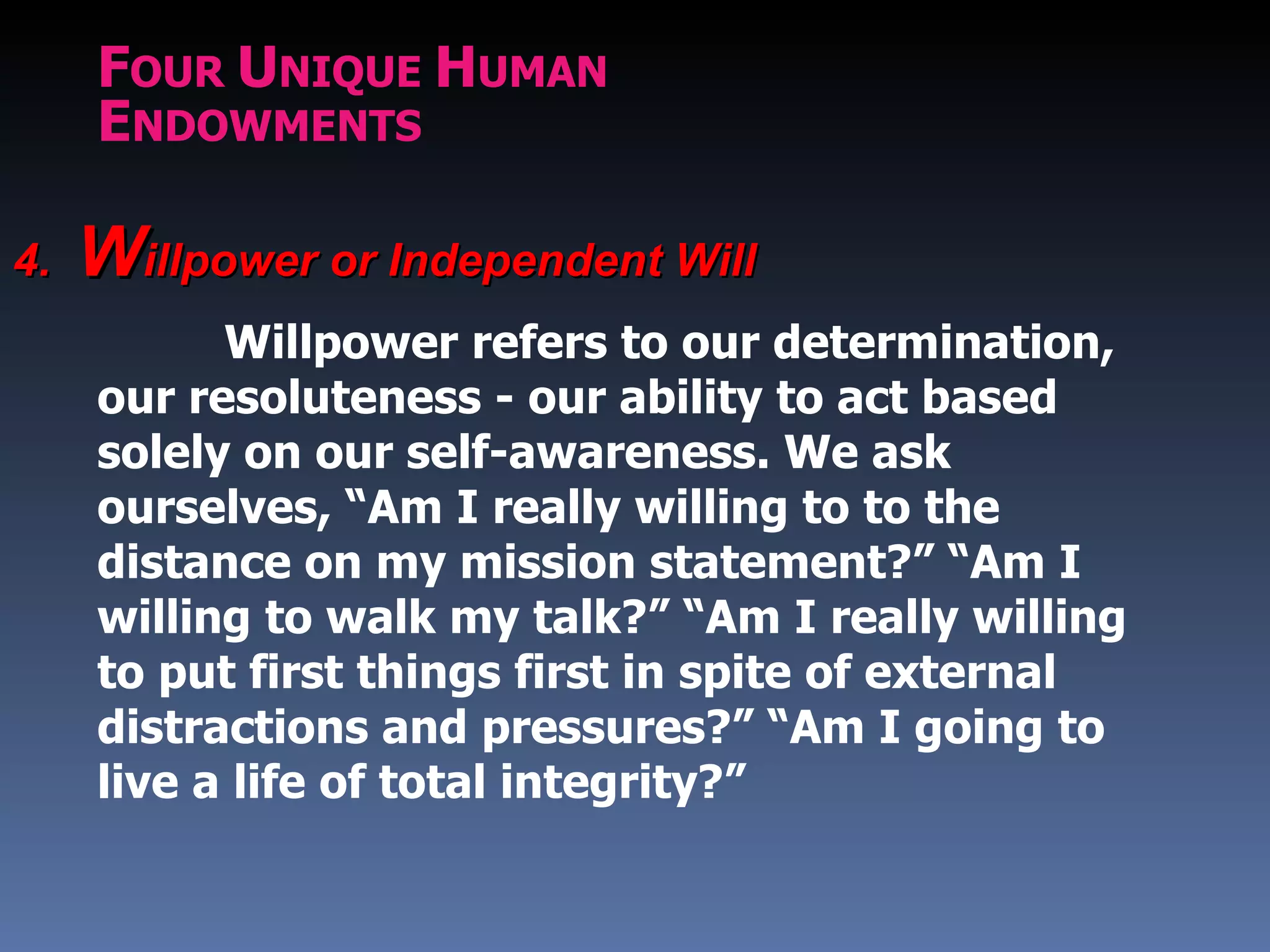 FOUR UNIQUE HUMAN
     ENDOWMENTS

4.   Willpower or Independent Will
           Willpower refers to our determination,
     our resoluteness - our ability to act based
     solely on our self-awareness. We ask
     ourselves, “Am I really willing to to the
     distance on my mission statement?” “Am I
     willing to walk my talk?” “Am I really willing
     to put first things first in spite of external
     distractions and pressures?” “Am I going to
     live a life of total integrity?”
 