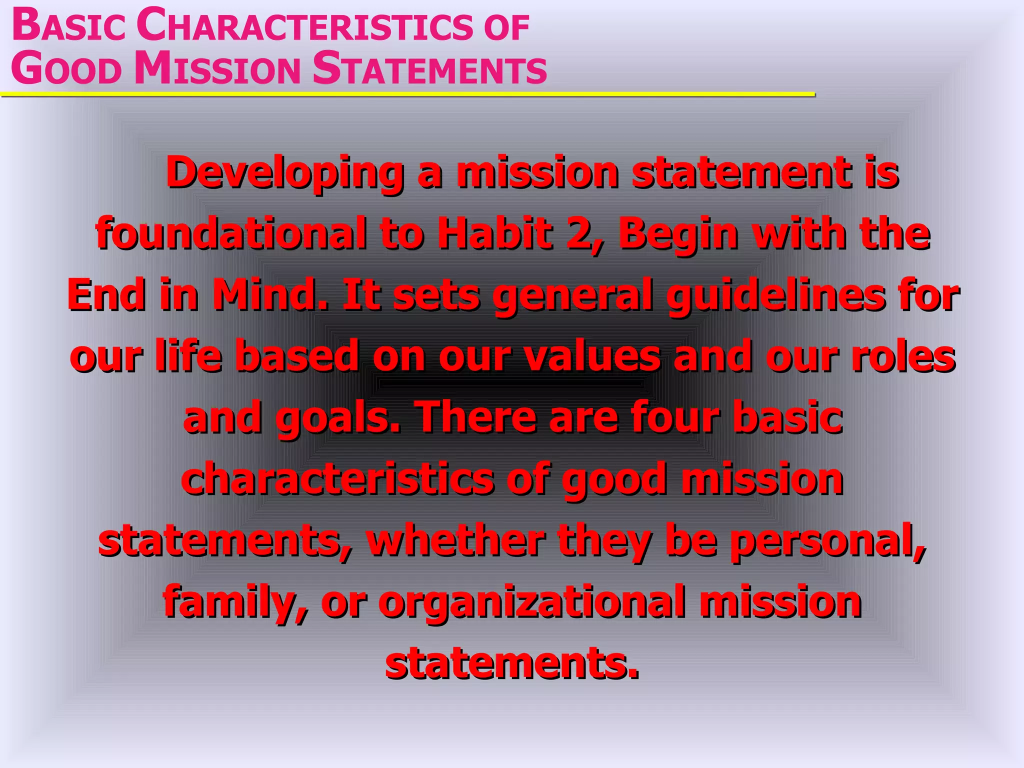 BASIC CHARACTERISTICS OF
GOOD MISSION STATEMENTS

       Developing a mission statement is
   foundational to Habit 2, Begin with the
  End in Mind. It sets general guidelines for
  our life based on our values and our roles
        and goals. There are four basic
        characteristics of good mission
   statements, whether they be personal,
       family, or organizational mission
                  statements.
 