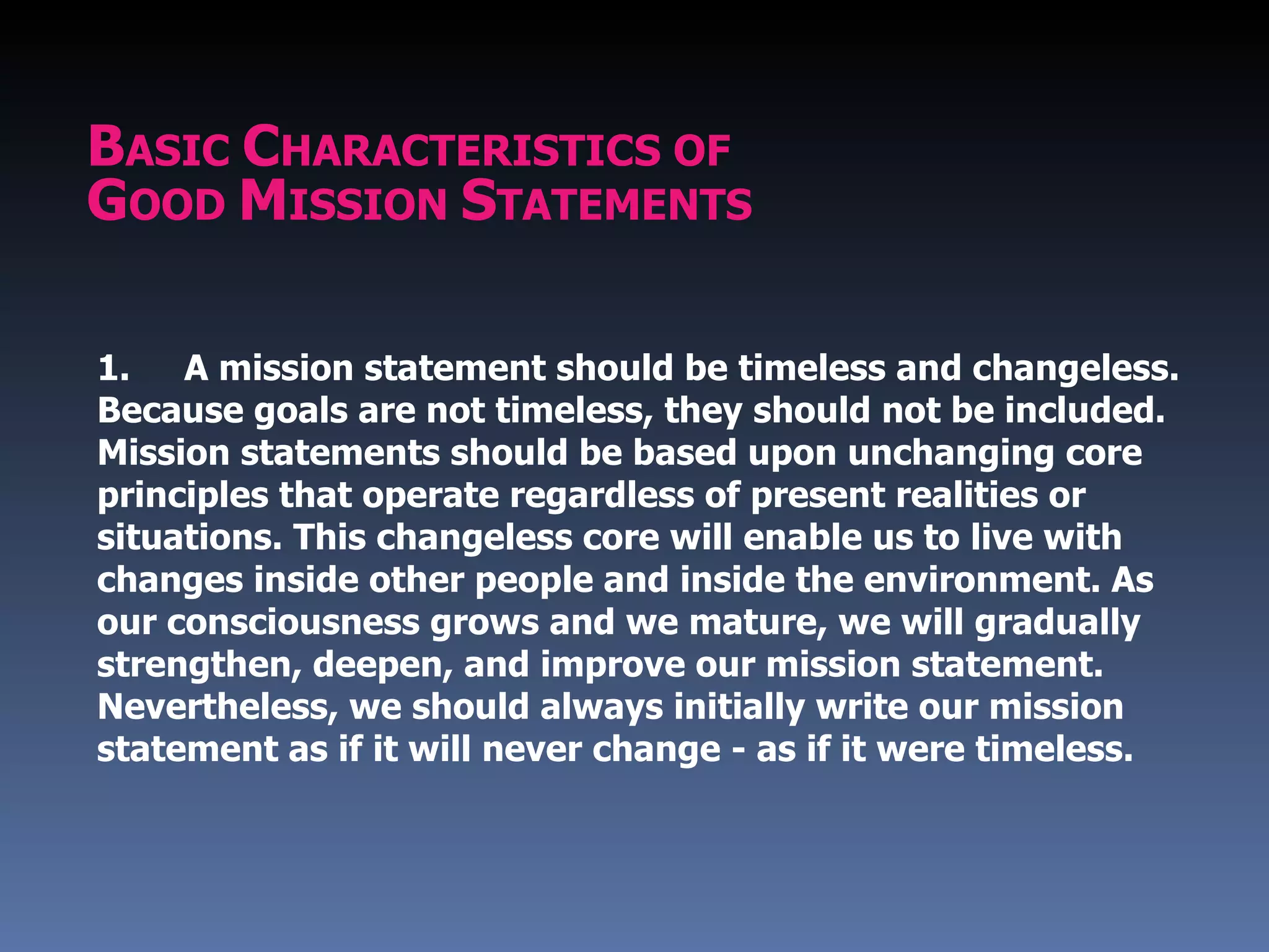 BASIC CHARACTERISTICS OF
GOOD MISSION STATEMENTS

1.   A mission statement should be timeless and changeless.
Because goals are not timeless, they should not be included.
Mission statements should be based upon unchanging core
principles that operate regardless of present realities or
situations. This changeless core will enable us to live with
changes inside other people and inside the environment. As
our consciousness grows and we mature, we will gradually
strengthen, deepen, and improve our mission statement.
Nevertheless, we should always initially write our mission
statement as if it will never change - as if it were timeless.
 