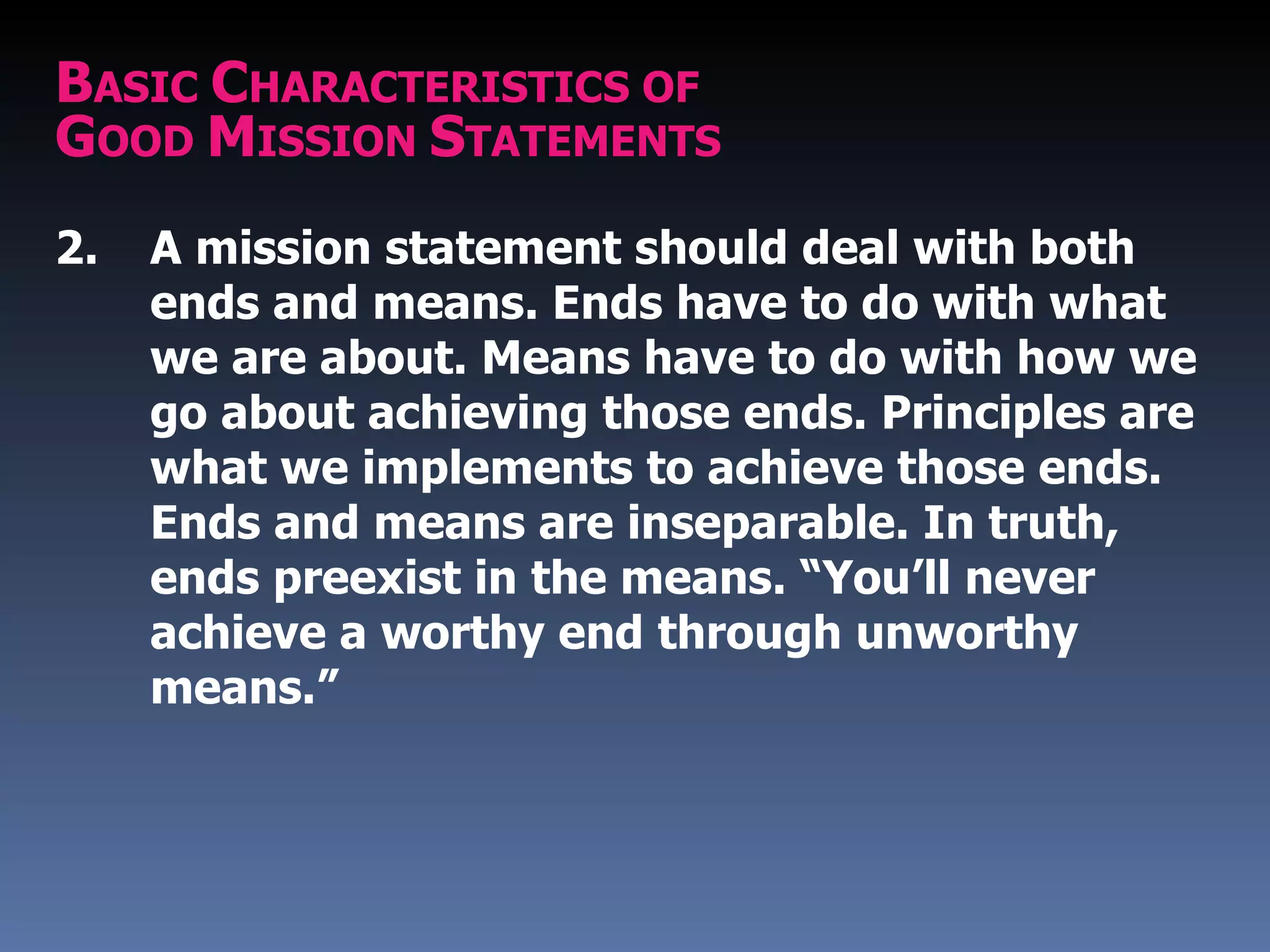 BASIC CHARACTERISTICS OF
GOOD MISSION STATEMENTS
2.   A mission statement should deal with both
     ends and means. Ends have to do with what
     we are about. Means have to do with how we
     go about achieving those ends. Principles are
     what we implements to achieve those ends.
     Ends and means are inseparable. In truth,
     ends preexist in the means. “You’ll never
     achieve a worthy end through unworthy
     means.”
 