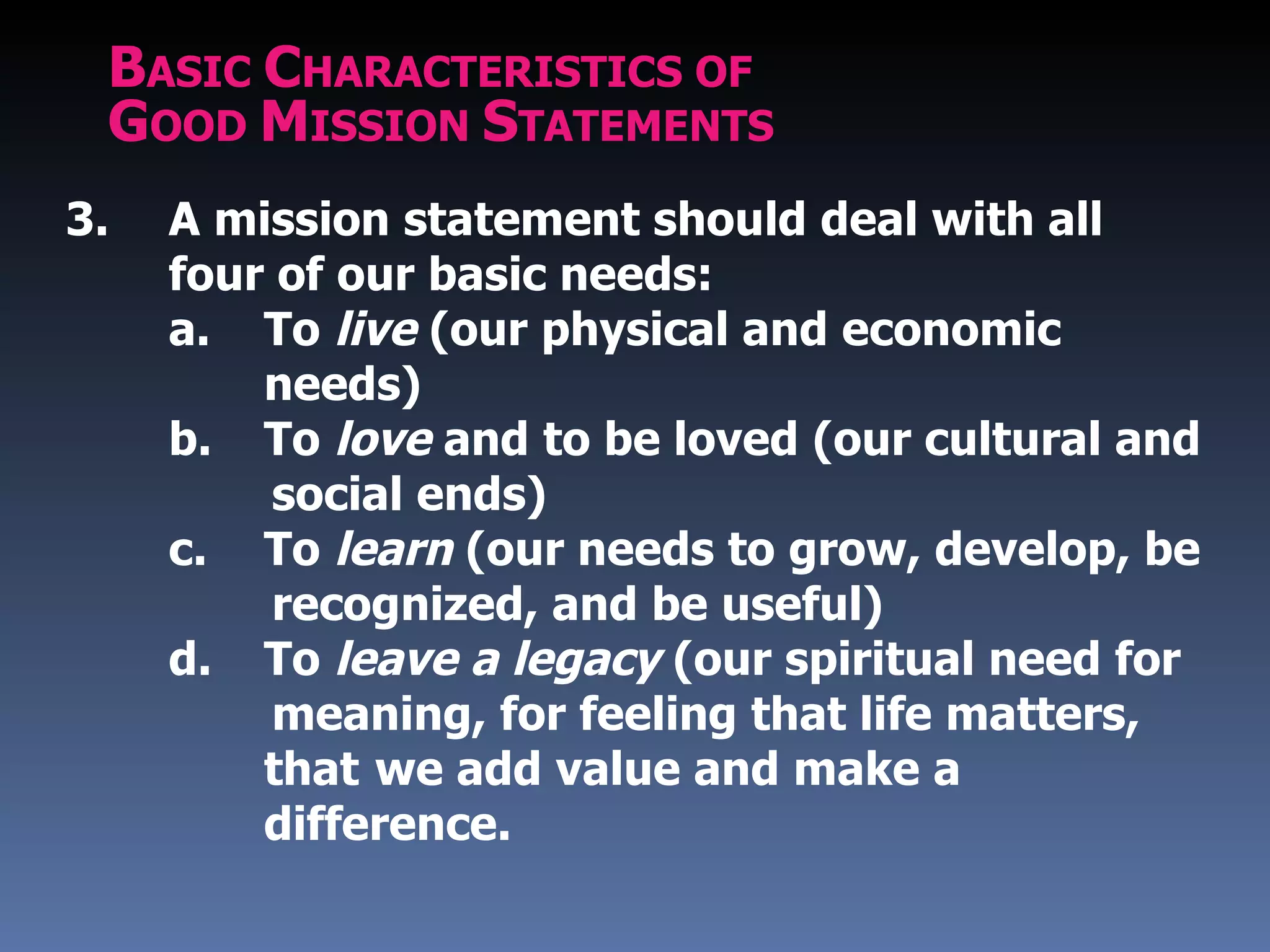 BASIC CHARACTERISTICS OF
 GOOD MISSION STATEMENTS
3.   A mission statement should deal with all
     four of our basic needs:
     a. To live (our physical and economic
         needs)
     b. To love and to be loved (our cultural and
          social ends)
     c. To learn (our needs to grow, develop, be
          recognized, and be useful)
     d. To leave a legacy (our spiritual need for
          meaning, for feeling that life matters,
         that we add value and make a
         difference.
 