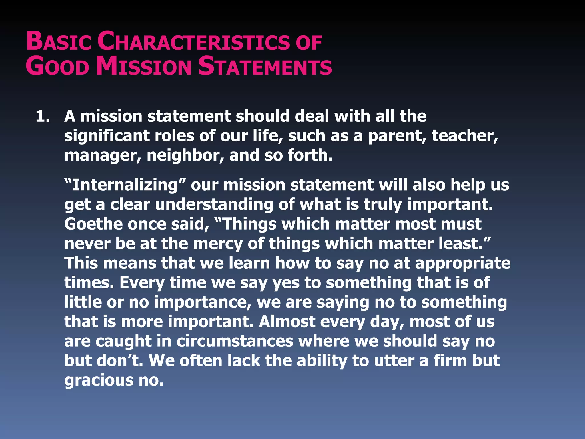 BASIC CHARACTERISTICS OF
GOOD MISSION STATEMENTS
1. A mission statement should deal with all the
   significant roles of our life, such as a parent, teacher,
   manager, neighbor, and so forth.
   “Internalizing” our mission statement will also help us
   get a clear understanding of what is truly important.
   Goethe once said, “Things which matter most must
   never be at the mercy of things which matter least.”
   This means that we learn how to say no at appropriate
   times. Every time we say yes to something that is of
   little or no importance, we are saying no to something
   that is more important. Almost every day, most of us
   are caught in circumstances where we should say no
   but don’t. We often lack the ability to utter a firm but
   gracious no.
 