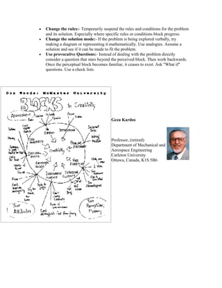 •
•

•

Change the rules:- Temporarily suspend the rules and conditions for the problem
and its solution. Especially where specific rules or conditions block progress.
Change the solution mode:- If the problem is being explored verbally, try
making a diagram or representing it mathematically. Use analogies. Assume a
solution and see if it can be made to fit the problem.
Use provocative Questions:- Instead of dealing with the problem directly
consider a question that stars beyond the perceived block. Then work backwards.
Once the perceptual block becomes familiar, it ceases to exist. Ask "What if"
questions. Use a check lists.

Geza Kardos

Professor, (retired)
Department of Mechanical and
Aerospace Engineering
Carleton University
Ottawa, Canada, K1S 5B6

 