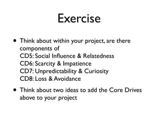 Exercise
• Think about within your project, are there
components of  
CD5: Social Inﬂuence & Relatedness 
CD6: Scarcity & Impatience 
CD7: Unpredictability & Curiosity 
CD8: Loss & Avoidance
• Think about two ideas to add the Core Drives
above to your project
 
