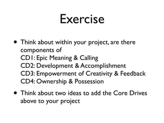 Exercise
• Think about within your project, are there
components of  
CD1: Epic Meaning & Calling 
CD2: Development & Accomplishment 
CD3: Empowerment of Creativity & Feedback 
CD4: Ownership & Possession
• Think about two ideas to add the Core Drives
above to your project
 