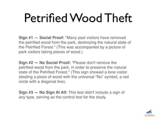 Sign #1 — Social Proof: "Many past visitors have removed
the petriﬁed wood from the park, destroying the natural state of
the Petriﬁed Forest." (This was accompanied by a picture of
park visitors taking pieces of wood.)
Sign #2 — No Social Proof: "Please don't remove the
petriﬁed wood from the park, in order to preserve the natural
state of the Petriﬁed Forest." (This sign showed a lone visitor
stealing a piece of wood with the universal “No” symbol, a red
circle with a diagonal line).
Sign #3 — No Sign At All: This test didn't include a sign of
any type, serving as the control test for the study.
Petriﬁed Wood Theft
 