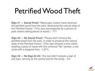 Sign #1 — Social Proof: "Many past visitors have removed
the petriﬁed wood from the park, destroying the natural state of
the Petriﬁed Forest." (This was accompanied by a picture of
park visitors taking pieces of wood.) - ???
Sign #2 — No Social Proof: "Please don't remove the
petriﬁed wood from the park, in order to preserve the natural
state of the Petriﬁed Forest." (This sign showed a lone visitor
stealing a piece of wood with the universal “No” symbol, a red
circle with a diagonal line). -1.67%
Sign #3 — No Sign At All: This test didn't include a sign of
any type, serving as the control test for the study. - 3%
Petriﬁed Wood Theft
 