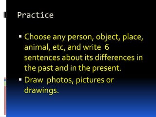 Practice 
 Choose any person, object, place, 
animal, etc, and write 6 
sentences about its differences in 
the past and in the present. 
 Draw photos, pictures or 
drawings. 
